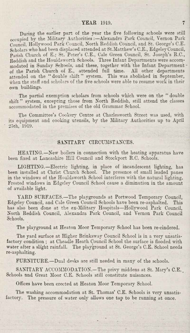 During the earlier part of the year the five following schools were still occupied by the Military Authorities :—Alexandra Park Council, Vernon Park Council, Hollywood Park Council, North Reddish Council, and St. George’s C.E. Scholars who had been displaced attended at St.Matthew’s C.E., Edgeley Council, Parish Church of Eg St. Peter’s C.E., Cale Green Council, St. Joseph’s R.C., Reddish and the Houidsworth Schools. Three Infant Departments were accom¬ modated in Sunday Schools, and these, together with the Infant Department of the Parish Church ©£ E., attended full time. All other departments attended on the “ double shift ” system. This was abolished in September, when the staff and scholars of the five schools were able to resume work in their own buildings. The partial exemption scholars from schools which were on the “ double shift ” system, excepting those from North Reddish, still attend the classes accommodated in the premises of the old Grammar School. The Committee’s Cookery Centre at Charlesworth Street was used, with its equipment and cooking utensils, by the Military Authorities up to April 25th, 1919. SANITARY CIRCUMSTANCES. HEATING.—New boilers in connection with the heating apparatus have been fixed at Lancashire Hill Council and Stockport R.C. Schools. LIGHTING.—Electric lighting, in place of incandescent lighting, has been installed at Christ Church School. The presence of small leaded panes in the windows of the Houldsworth School interferes with the natural lighting. Frosted windows in Edgelev Council School cause a diminution in the amount of available light. YARD SURFACES.—The playgrounds at Port’wood Temporary Council, Edgeley Council, and Cale Green Council Schools have been re-asphalted. This has also been done at the ex-Military Hospitals—Hollywrood Park Council, North Reddish Council, Alexandra Park Council, and Vernon Park Council Schools. The playground at Heaton Moor Temporary School has been re-cindered. The yard surface at Higher Brinksway Council School is in a very unsatis¬ factory condition ; at Cheadle Heath Council School the surface is flooded with water after a slight rainfall. The playground at St. George’s C.E. School needs re-asphalting. FURNITURE.—Dual desks are still needed in many of the schools. SANITARY ACCOMMODATION.—The privy middens at St. Mary’s C.E.. Schools and Great Moor C.E. Schools still constitute nuisances. Offices have been erected at Heaton Moor Temporary School. The washing accommodation at St. Thomas’ C.E. Schools is very unsatis¬ factory. The pressure of water only allows one tap to be running at once.