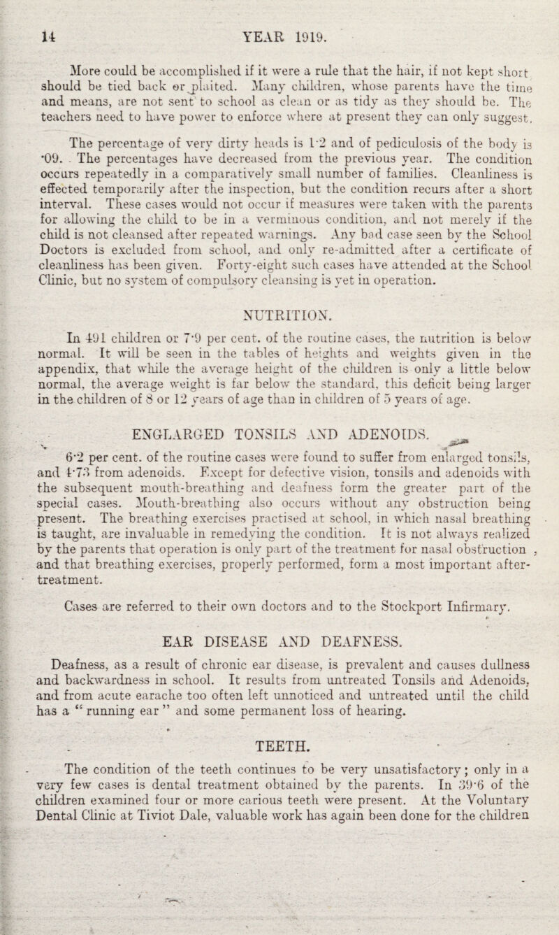 More could be accomplished, if it were a rule that the hair, if not kept short should be tied back or plaited. Many children, whose parents have the time and means, are not sent to school as clean or as tidy as they should be. The teachers need to have power to enforce where at present they can only suggest, The percentage of very dirty heads is 1*2 and of pediculosis of the body is *09. . The percentages have decreased from the previous year. The condition occurs repeatedly in a comparatively small number of families. Cleanliness is effected temporarily after the inspection, but the condition recurs after a short interval. These cases would not occur if measures were taken with the parents for allowing the child to be in a verminous condition, and not merely if the child is not cleansed after repeated warnings. Any bad case seen by the School Doctors is excluded from school, and onlv re-admitted after a certificate of cleanliness has been given. Forty-eight such cases have attended at the School Clinic, but no system of compulsory cleansing is yet in operation. NUTRITION. In 491 children or 7‘9 per cent, of the routine cases, the nutrition is below normal. It will be seen in the tables of heights and weights given in the appendix, that while the average height of the cliildren is only a little below normal, the average weight is far below the standard, this deficit being larger in the children of 8 or 12 years of age than in children of 5 years of age. ENGLARGED TONSILS AND ADENOIDS. * -a 6'2 per cent, of the routine cases were found to suffer from enlarged tonsils, and 4'73 from adenoids. Except for defective vision, tonsils and adenoids with the subsequent mouth-breathing and deafness form the greater part of the special cases. Mouth-breathing also occurs without any obstruction being present. The breathing exercises practised at school, in which nasal breathing is taught, are invaluable in remedying the condition. It is not always realized by the parents that operation is only part of the treatment for nasal obstruction , and that breathing exercises, properly performed, form a most important after- treatment. Cases are referred to their own doctors and to the Stockport Infirmary. * EAR DISEASE AND DEAFNESS, Deafness, as a result of chronic ear disease, is prevalent and causes dullness and backwardness in school. It results from untreated Tonsils and Adenoids, and from acute earache too often left unnoticed and untreated until the child has a “ running ear ” and some permanent loss of hearing. TEETH. The condition of the teeth continues to be very unsatisfactory; only in a very few cases is dental treatment obtained by the parents. In 39*6 of the children examined four or more carious teeth were present. At the Voluntary Dental Clinic at Tiviot Dale, valuable work has again been done for the children
