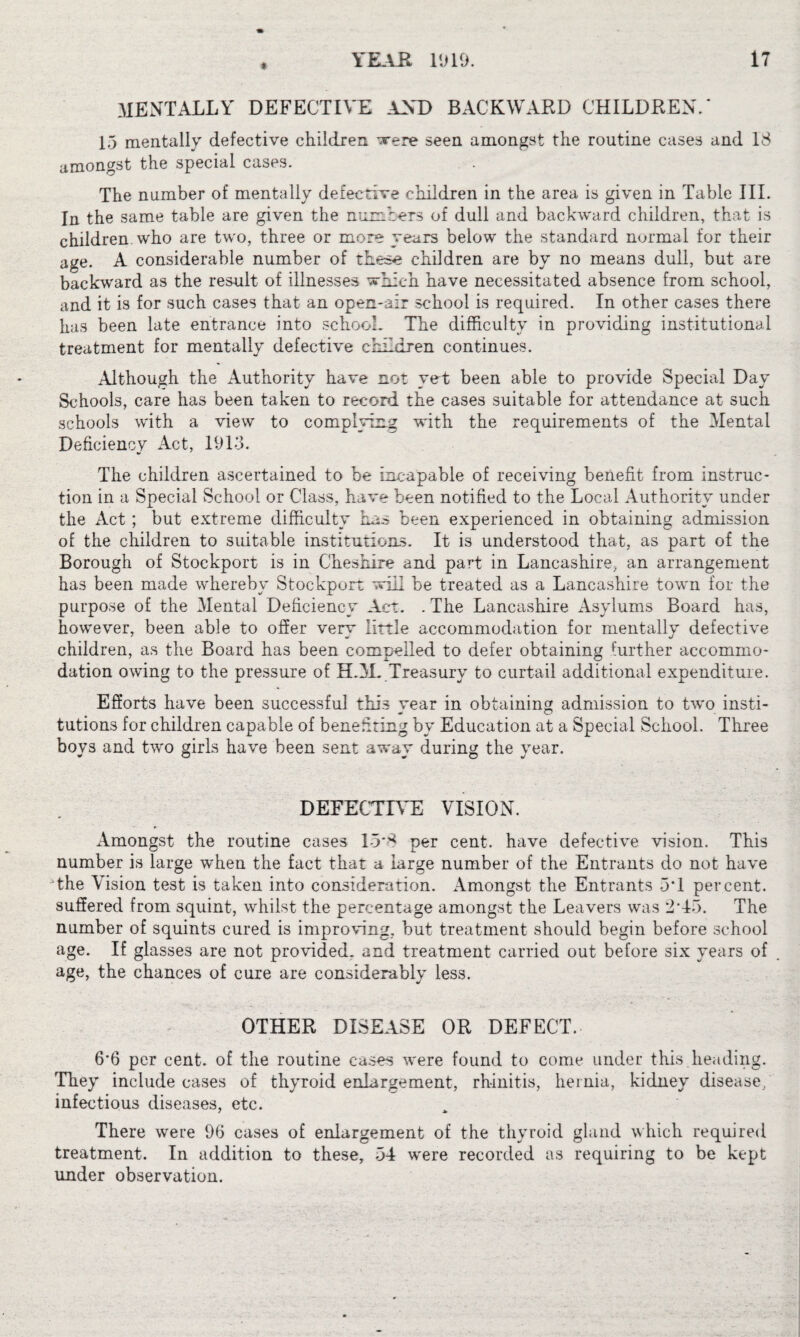 MENTALLY DEFECTIVE AND BACKWARD CHILDREN.* 15 mentally defective children were seen amongst the routine cases and 18 amongst the special cases. The number of mentally defective children in the area is given in Table III. In the same table are given the numbers of dull and backward children, that is children who are two, three or more years below the standard normal for their age. A considerable number of these children are by no means dull, but are backward as the result of illnesses which have necessitated absence from school, and it is for such cases that an open-air school is required. In other cases there has been late entrance into school. The difficulty in providing institutional treatment for mentally defective children continues. Although the Authority have not yet been able to provide Special Day Schools, care has been taken to record the cases suitable for attendance at such schools with a view to complying with the requirements of the Mental Deficiencv Act, 1913. The children ascertained to be incapable of receiving benefit from instruc¬ tion in a Special School or Class, have been notified to the Local Authority under the Act; but extreme difficulty has been experienced in obtaining admission of the children to suitable institutions. It is understood that, as part of the Borough of Stockport is in Cheshire and part in Lancashire, an arrangement has been made whereby Stockport will be treated as a Lancashire town for the purpose of the Mental Deficiency Act. . The Lancashire Asylums Board has, however, been able to offer very little accommodation for mentally defective children, as the Board has been compelled to defer obtaining further accommo¬ dation owing to the pressure of HAL Treasury to curtail additional expenditure. Efforts have been successful this year in obtaining admission to two insti¬ tutions for children capable of beneffting by Education at a Special School. Three boy3 and two girls have been sent away during the year. DEFECTIVE VISION. Amongst the routine cases 15*8 per cent, have defective vision. This number is large when the fact that a large number of the Entrants do not have the Vision test is taken into consideration. Amongst the Entrants 5*1 percent, suffered from 3quint, whilst the percentage amongst the Leavers was 2 15. The number of squints cured is improving, but treatment should begin before school age. If glasses are not provided, and treatment carried out before six years of age, the chances of cure are considerably less. OTHER DISEASE OR DEFECT. 6*6 per cent, of the routine cases were found to come under this heading. They include cases of thyroid enlargement, rhinitis, hernia, kidney disease, infectious diseases, etc. There were 96 cases of enlargement of the thyroid gland which required treatment. In addition to these, 54 were recorded as requiring to be kept under observation.
