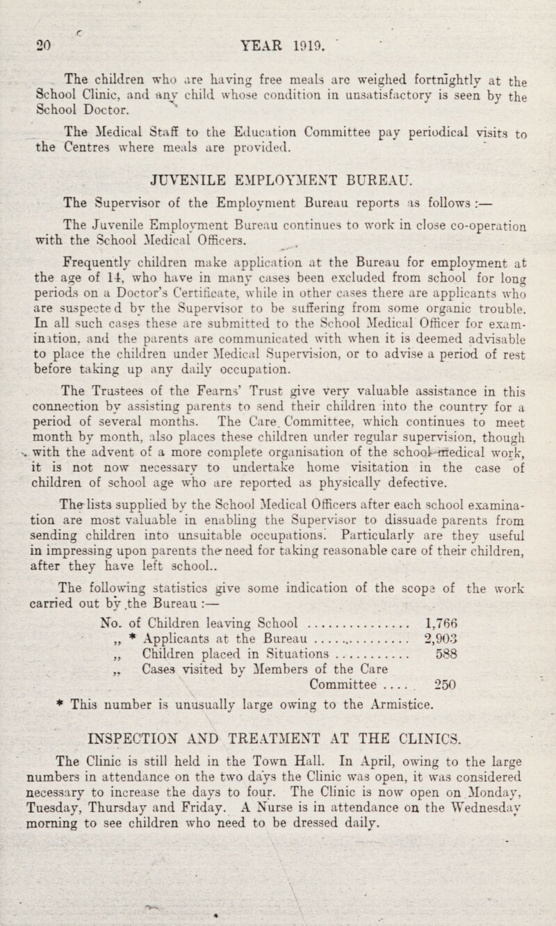 The children who are having free meals arc weighed fortnightly at the School Clinic, and any child whose condition in unsatisfactory is seen by the School Doctor. The Medical Staff to the Education Committee pay periodical visits to the Centres where meals are provided. JUVENILE EMPLOYMENT BUREAU. The Supervisor of the Employment Bureau reports as follows :— The Juvenile Employment Bureau continues to work in close co-operation with the School Medical Officers. Frequently children make application at the Bureau for employment at the age of 14, who have in many cases been excluded from school for loner * ^  . © periods on a Doctor’s Certificate, while in other cases there are applicants who are suspecte d by the Supervisor to be suffering from some organic trouble. In all such cases these are submitted to the School Medical Officer for exam- in ition. and the parents are communicated with when it is deemed advisable to place the children under Medical Supervision, or to advise a period of rest before taking up any daily occupation. The Trustees of the Fearns’ Trust give very valuable assistance in this connection by assisting parents to send their children into the country for a period of several months. The Care. Committee, which continues to meet month by month, also places these children under regular supervision, though •. with the advent of a more complete organisation of the school medical work, it is not now necessary to undertake home visitation in the case of children of school age who are reported as physically defective. Thnlists supplied by the School Medical Officers after each school examina¬ tion are most valuable in enabling the Supervisor to dissuade parents from sending children into unsuitable occupations. Particularly are they useful in impressing upon parents the need for taking reasonable care of their children, after they have left school.. The following statistics give some indication of the scope of the work carried out bv the Bureau :— «/ * No. of Children leaving School . 1,766 „ * Applicants at the Bureau.,. 2,903 „ Children placed in Situations. 588 „ Cases visited by Members of the Care Committee ..... 250 * This number is unusually large owing to the Armistice. INSPECTION AND TREATMENT AT THE CLINICS. The Clinic is still held in the Town Hall. In April, owing to the large numbers in attendance on the two days the Clinic was open, it was considered necessary to increase the days to four. The Clinic is now open on Monday, Tuesday, Thursday and Friday. A Nurse is in attendance on the Wednesday morning to see children who need to be dressed daily. v A A v\