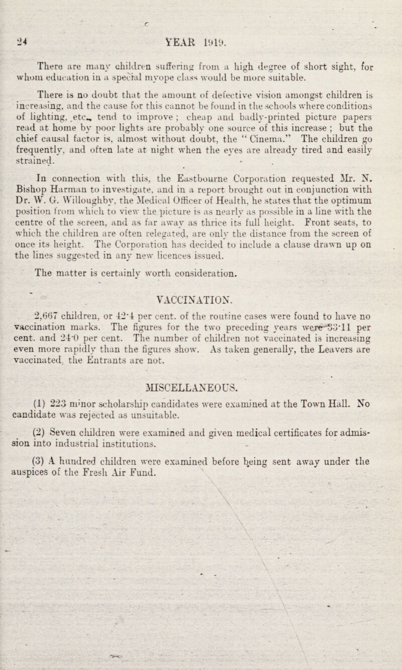 24 YEAR Ml). There are many children suffering from a high degree of short sight, for whom education in a special myope class would be more suitable. There is no doubt that the amount of defective vision amongst children is increasing, and the cause for this cannot be found in the schools where conditions of lighting,. etc., tend to improve; cheap and badly-printed picture papers read at home by poor lights are probably one source of this increase ; but the chief causal factor is, almost without doubt, the “ Cinema.” The children go frequently, and often late at night when the eyes are already tired and easily strained. In connection with this, the Eastbourne Corporation requested Mr. N. Bishop Harman to investigate, and in a report brought out in conjunction with Dr. W. G. Willoughby, the Medical Officer of Health, he states that the optimum position from which to view the picture is as nearly as possible in a line with the centre of the screen, and as far away as thrice its full height. Front seats, to which the children are often relegated, are onlv the distance from the screen of once its height. The Corporation has decided to include a clause drawn up on the lines suggested in any new licences issued. The matter is certainly worth consideration. VACCINATION. 2,607 children, or 12*4 per cent, of the routine cases were found to have no vaccination marks. The figures for the two preceding years wereH53*ll per cent, and 24’0 per cent. The number of children not vaccinated is increasing even more rapidly than the figures show. As taken generally, the Leavers are vaccinated, the Entrants are not. MISCELLANEOUS. (1) 223 mmor scholarship candidates were examined at the Town Hall. No candidate was rejected as unsuitable. (2) Seven cliildren were examined and given medical certificates for admis¬ sion into industrial institutions. (3) A hundred children were examined before b^eing sent away under the auspices of the Fresh Air Fund. \ V -
