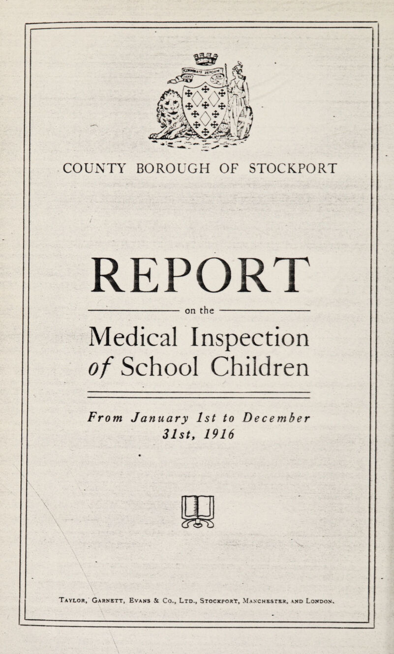 REPORT -- on t'hS - Medical Inspection of School Children Fr om January 1st to December 31st, 1916 ' ' V ■ ••• ' ... :■ . • .. ... . , • Taylor, Garnett, Evans St Co., Ltd., Stockport, Manchester, and London. \