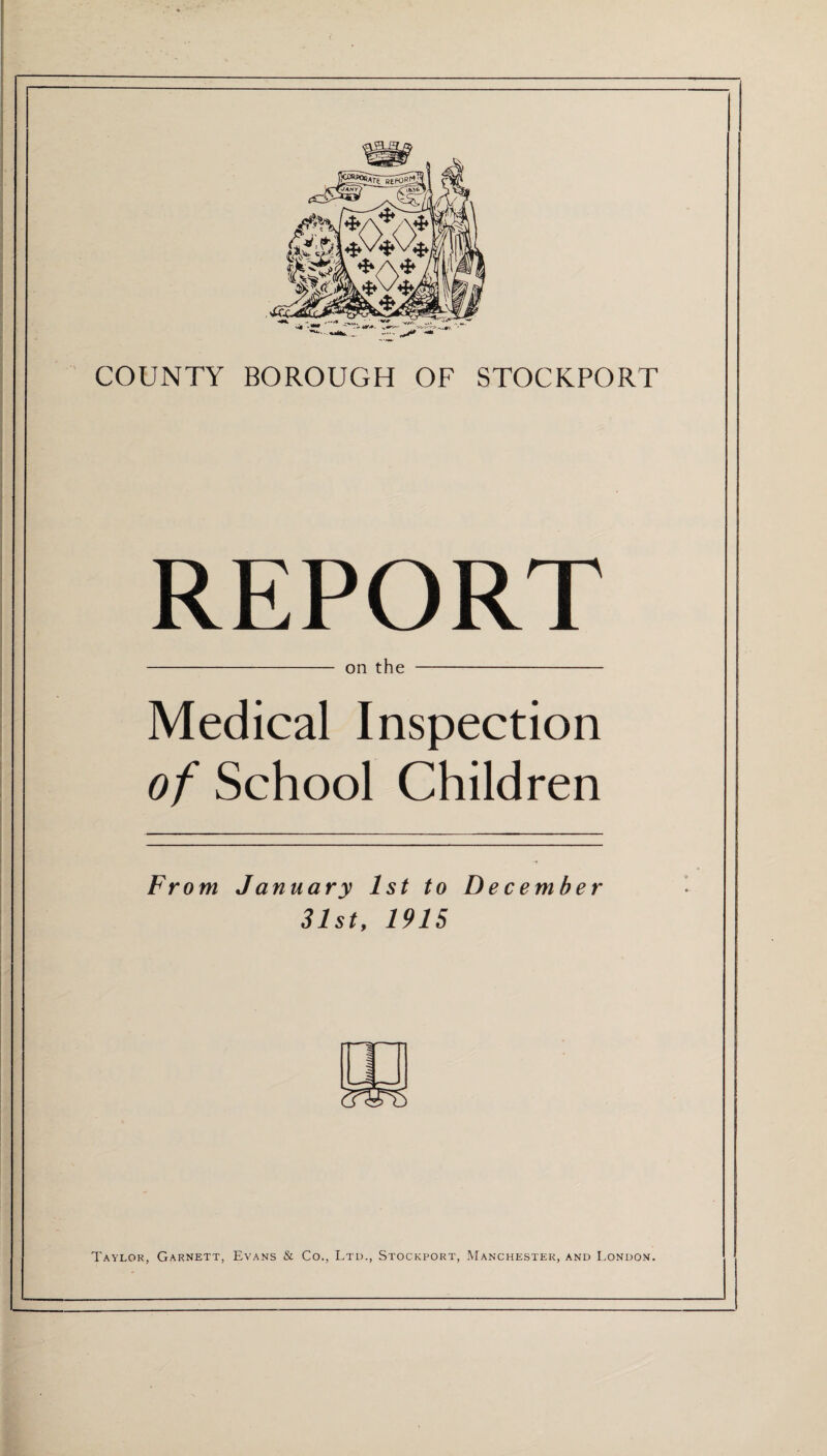 COUNTY BOROUGH OF STOCKPORT REPORT - on the - Medical Inspection of School Children From. January 1st to December 31st, 1915 Taylor, Garnett, Evans & Co., Ltd., Stockport, Manchester, and London.