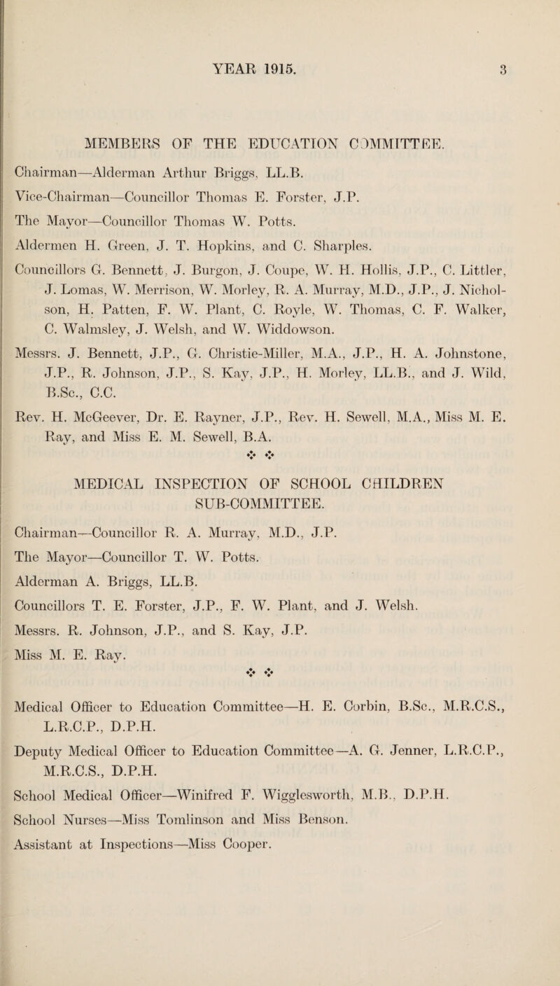 MEMBERS OF THE EDUCATION COMMITTEE. Chairman—Alderman Arthur Briggs, LL.B. Vice-Chairman—Councillor Thomas E. Forster, J.P. The Mayor—Councillor Thomas W. Potts. c/ Aldermen H. Green, J. T. Hopkins, and C. Sharpies. Councillors G. Bennett, J. Burgon, J. Coupe, W. PI. Hollis, J.P., C. Littler, J. Lomas, W. Merrison, W. Morley, R. A. Murray, M.D., J.P., J. Nichol¬ son, H. Patten, F. W. Plant, C. Royle, W. Thomas, C. F. Walker, C. Walmsley, J. Welsh, and W. Widdowson. Messrs. J. Bennett, J.P., G. Christie-Miller, M.A., J.P., H. A. Johnstone, J.P., R. Johnson, J.P., S. Kay, J.P., H. Morley, LL.B., and J. Wild, B.Sc., C.C. Rev. H. McGeever, Dr. E. Rayner, J.P., Rev. H. Sewell, M.A., Miss M. E. Ray, and Miss E. M. Sewell, B.A. ♦> ♦♦♦ MEDICAL INSPECTION OF SCHOOL CHILDREN SUB-COMMITTEE. Chairman—Councillor R. A. Murray, M.D., J.P. The Mayor—Councillor T. W. Potts. Alderman A. Briggs, LL.B. Councillors T. E. Forster, J.P., F. W. Plant, and J. Welsh. Messrs. R. Johnson, J.P., and S. Kay, J.P. Miss M. E. Ray. t/ ♦> ♦> Medical Officer to Education Committee—H. E. Corbin, B.Sc., M.R.C.S., L. R.C.P., D.P.H. Deputy Medical Officer to Education Committee—A. G. Jenner, L.R.C.P., M. R.C.S., D.P.H. School Medical Officer—Winifred F. Wigglesworth, M.B., D.P.H. School Nurses—Miss Tomlinson and Miss Benson. Assistant at Inspections—Miss Cooper.