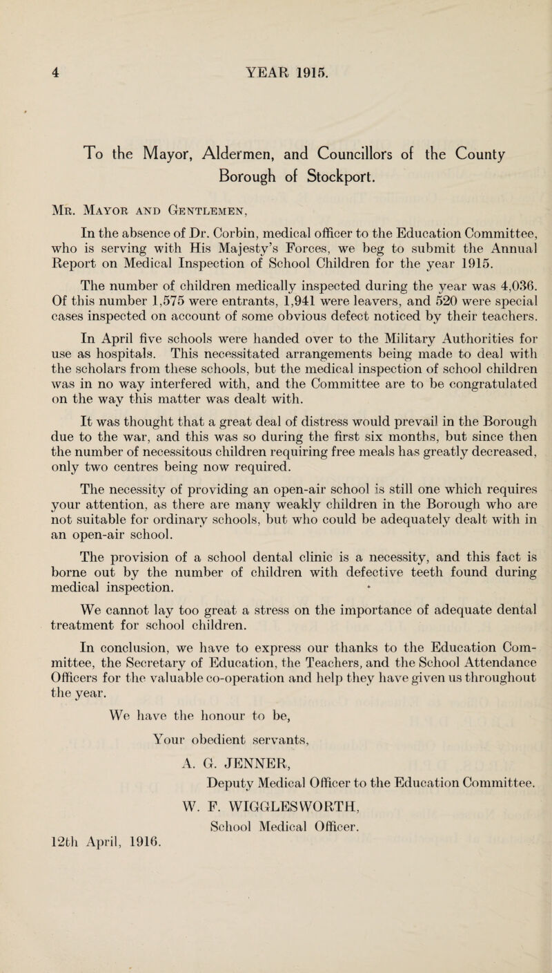 To the Mayor, Aldermen, and Councillors of the County Borough of Stockport. Mr. Mayor and Gentlemen, In the absence of Dr. Corbin, medical officer to the Education Committee, who is serving with His Majesty’s Forces, we beg to submit the Annual Report on Medical Inspection of School Children for the year 1915. The number of children medically inspected during the year was 4,036. Of this number 1,575 were entrants, 1,941 were leavers, and 520 were special cases inspected on account of some obvious defect noticed by their teachers. In April five schools were handed over to the Military Authorities for use as hospitals. This necessitated arrangements being made to deal with the scholars from these schools, but the medical inspection of school children was in no way interfered with, and the Committee are to be congratulated on the way this matter was dealt with. It was thought that a great deal of distress would prevail in the Borough due to the war, and this was so during the first six months, but since then the number of necessitous children requiring free meals has greatly decreased, only two centres being now required. The necessity of providing an open-air school is still one which requires your attention, as there are many weakly children in the Borough who are not suitable for ordinary schools, but who could be adequately dealt with in an open-air school. The provision of a school dental clinic is a necessity, and this fact is borne out by the number of children with defective teeth found during medical inspection. We cannot lay too great a stress on the importance of adequate dental treatment for school children. In conclusion, we have to express our thanks to the Education Com¬ mittee, the Secretary of Education, the Teachers, and the School Attendance Officers for the valuable co-operation and help they have given us throughout the year. We have the honour to be, Your obedient servants, A. G. JENNER, Deputy Medical Officer to the Education Committee. W. F. WIGGLES WORTH, School Medical Officer. 12th April, 1916.