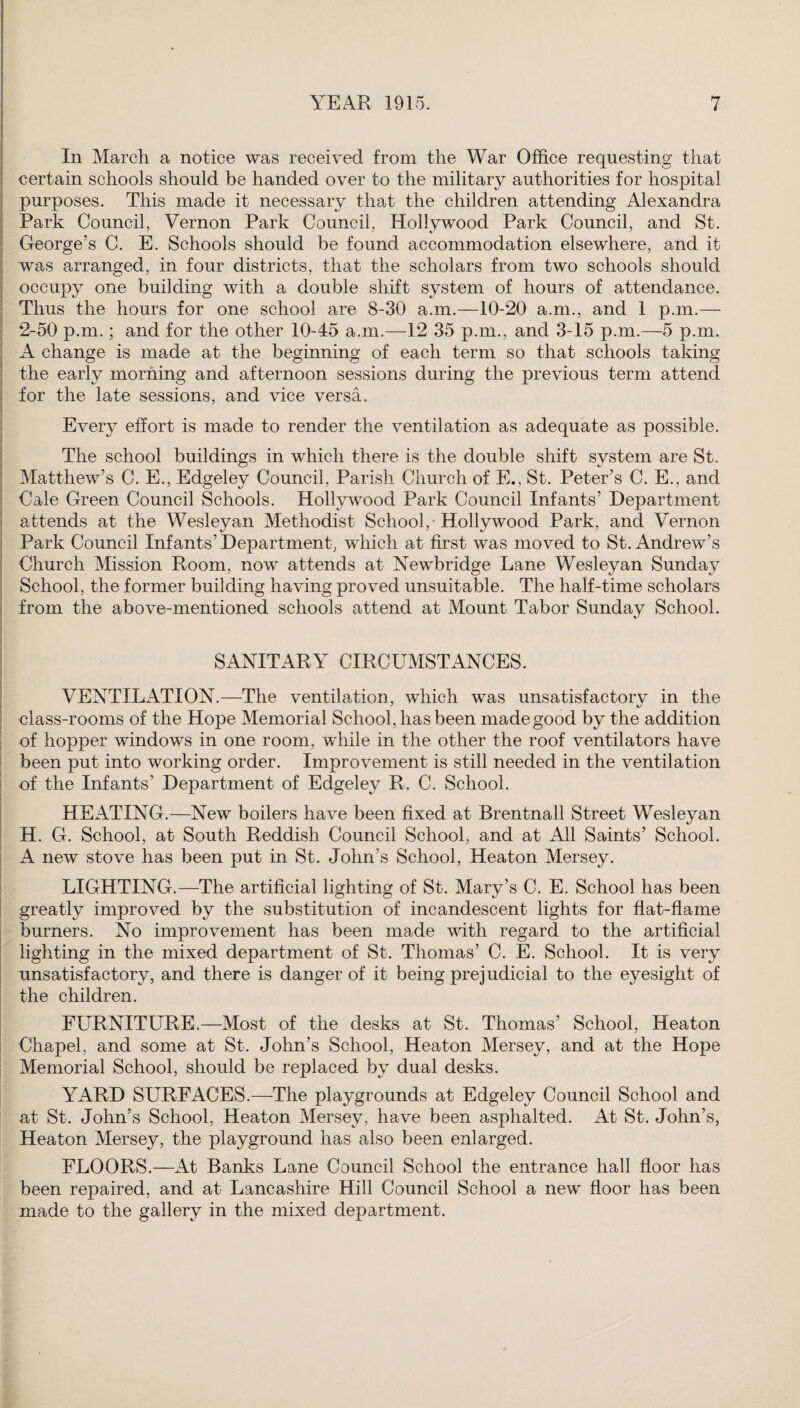 In March a notice was received from the War Office requesting that certain schools should be handed over to the military authorities for hospital purposes. This made it necessary that the children attending Alexandra Park Council, Vernon Park Council, Hollywood Park Council, and St. George’s C. E. Schools should be found accommodation elsewhere, and it was arranged, in four districts, that the scholars from two schools should occupy one building with a double shift system of hours of attendance. Thus the hours for one school are 8-30 a.m.—10-20 a.m., and 1 p.m.— 2-50 p.m. ; and for the other 10-45 a.m.—12 35 p.m., and 3-15 p.m.—5 p.m. A change is made at the beginning of each term so that schools taking the early morning and afternoon sessions during the previous term attend for the late sessions, and vice versa. Every effort is made to render the ventilation as adequate as possible. The school buildings in which there is the double shift system are St. Matthew’s C. E., Edgeley Council, Parish Church of E., St. Peter’s C. E., and Cale Green Council Schools. Hollywood Park Council Infants’ Department attends at the Wesleyan Methodist School, Hollywood Park, and Vernon Park Council Infants’Department, which at first was moved to St. Andrew’s Church Mission Room, now attends at Newbridge Lane Wesleyan Sunday School, the former building having proved unsuitable. The half-time scholars from the above-mentioned schools attend at Mount Tabor Sunday School. SANITARY CIRCUMSTANCES. VENTILATION.—The ventilation, which was unsatisfactory in the •class-rooms of the Hope Memorial School, has been made good by the addition of hopper windows in one room, while in the other the roof ventilators have been put into working order. Improvement is still needed in the ventilation of the Infants’ Department of Edgeley R. C. School. HEATING.—New boilers have been fixed at Brentnall Street Wesleyan H. G. School, at South Reddish Council School, and at All Saints’ School. A new stove has been put in St. John’s School, Heaton Mersey. LIGHTING.—The artificial lighting of St. Mary’s C. E. School has been greatly improved by the substitution of incandescent lights for flat-flame burners. No improvement has been made with regard to the artificial lighting in the mixed department of St. Thomas’ C. E. School. It is very unsatisfactory, and there is danger of it being prejudicial to the eyesight of the children. FURNITURE.—Most of the desks at St. Thomas’ School, Heaton Chapel, and some at St. John’s School, Heaton Mersey, and at the Hope Memorial School, should be replaced by dual desks. YARD SURFACES.—The playgrounds at Edgeley Council School and at St. John’s School, Heaton Mersey, have been asphalted. At St. John’s, Heaton Mersey, the playground has also been enlarged. FLOORS.—At Banks Lane Council School the entrance hall floor has been repaired, and at Lancashire Hill Council School a new floor has been made to the gallery in the mixed department.