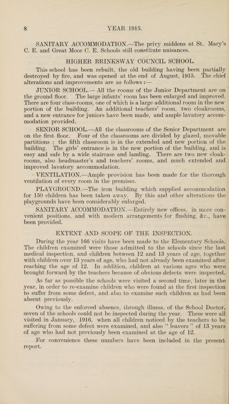 SANITARY ACCOMMODATION.—The privy middens at St. Mary’s C. E. and Great Moor C. E. Schools still constitute nuisances. HIGHER BRINKSWAY COUNCIL SCHOOL. This school has been rebuilt, the old building having been partially destroyed by fire, and was opened at the end of August, 1915. The chief alterations and improvements are as follows :— JUNIOR SCHOOL.— All the rooms of the Junior Department are on the ground floor. The large infants’ room has been enlarged and improved. There are four class-rooms, one of which is a large additional room in the new portion of the building. An additional teachers’ room, two cloakrooms, and a new entrance for juniors have been made, and ample lavatory accom¬ modation provided. SENIOR SCHOOL.—All the classrooms of the Senior Department are on the first floor. Four of the classrooms are divided by glazed, movable partitions ; the fifth classroom is in the extended and new portion of the building. The girls’ entrance is in the new portion of the building, and is easy and safe by a wide staircase and landing. There are two new cloak¬ rooms, also headmaster’s and teachers’ rooms, and much extended and improved lavatory accommodation. VENTILATION.—Ample provision has been made for the thorough ventilation of every room in the premises. PLAYGROUND.—The iron building which supplied accommodation for 150 children has been taken away. By this and other alterations the playgrounds have been considerably enlarged. SANITARY ACCOMMODATION.—Entirely new offices, in more con¬ venient positions, and with modern arrangements for flushing, &c., have been provided. EXTENT AND SCOPE OF THE INSPECTION. During the year 166 visits have been made to the Elementary Schools. The children examined were those admitted to the schools since the last medical inspection, and children between 12 and 33 years of age, together with children over 13 years of age, who had not already been examined after reaching the age of 12. In addition, children at various ages who were brought forward by the teachers because of obvious defects were inspected. As far as possible the schools were visited a second time, later in the year, in order to re-examine children who were found at the first inspection to suffer from some defect, and also to examine such children as had been absent previously. Owing to the enforced absence, through illness, of the School Doctor, seven of the schools could not be inspected during the year. These were all visited in January, 1916, when all children noticed by the teachers to be suffering from some defect were examined, and also 44 leavers ” of 13 years of age who had not previously been examined at the age of 12. For convenience these numbers have been included in the present report.