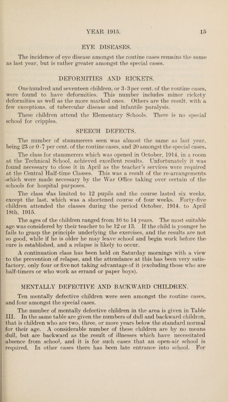 EYE DISEASES. The incidence of eye disease amongst the routine cases remains the same- as last year, but is rather greater amongst the special cases. DEFORMITIES AND RICKETS. One hundred and seventeen children, or 3-3per cent, of the routine cases*, were found to have deformities. This number includes minor rickety deformities as well as the more marked ones. Others are the result, with a few exceptions, of tubercular disease and infantile paralysis. These children attend the Elementary Schools. There is no special school for cripples. SPEECH DEFECTS. The number of stammerers seen was almost the same as last vear, being 23 or 0 • 7 per cent, of the routine cases, and 20 amongst the special cases*. The class for stammerers which was opened in October, 1914, in a room at the Technical School, achieved excellent results. Unfortunatelv it was. found necessary to close it in April as the teacher’s services were required at the Central Half-time Classes. This was a result of the re-arrangements, which were made necessary by the War Office taking over certain of the schools for hospital purposes. The class \^as limited to 12 pupils and the course lasted six weeks, except the last, which was a shortened course of four weeks. Forty-five- children attended the classes during the period October, 1914, to April 18th, 1915. The ages of the children ranged from 10 to 14 years. The most suitable age was considered by their teacher to be 12 or 13. If the child is younger be¬ falls to grasp the principle underlying the exercises, and the results are not so good, while if he is older he may leave school and begin work before the- cure is established, and a relapse is likely to occur. A continuation class has been held on Saturday mornings with a view to the prevention of relapse, and the attendance at this has been very satis¬ factory, only four or five not taking advantage of it (excluding those who are half-timers or who work as errand or paper boys). MENTALLY DEFECTIVE AND BACKWARD CHILDREN. Ten mentally defective children were seen amongst the routine cases*, and four amongst the special cases. The number of mentally defective children in the area is given in Table III. In the same table are given the numbers of dull and backward children,, that is children who are two, three, or more years below the standard normal for their age. A considerable number of these children are by no means dull, but are backward as the result of illnesses which have necessitated absence from school, and it is for such cases that an open-air school is required. In other cases there has been late entrance into school. For