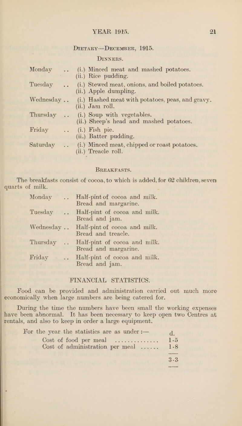 Dietary—December, 1915. Dinners. Monday (i.) Minced meat and mashed potatoes. (ii.) Rice pudding. Tuesday (i.) Stewed meat, onions, and boiled potatoes, (ii.) Apple dumpling. Wednesday .. (i.) Hashed meat with potatoes, peas, and gravy.. (ii.) Jam roll. Thursday (i.) Soup with vegetables. (ii.) Sheep’s head and mashed potatoes. Friday (i.) Fish pie. (ii.) Batter pudding. Saturday (i.) Minced meat, chipped or roast potatoes., (ii.) Treacle roll. Breakfasts. The breakfasts consist of cocoa, to which is added, for 6*2 children, sevens quarts of milk. Monday Half-pint of cocoa and milk. Bread and margarine. Tuesday Half-pint of cocoa and milk. Bread and jam. Wednesday .. Half-pint of cocoa and milk. Bread and treacle. Thursday Half-pint of cocoa and milk. Bread and margarine. Friday Half-pint of cocoa and milk. Bread and Jam. FINANCIAL STATISTICS. Food can be provided and administration carried out much more- economically when large numbers are being catered for. During the time the numbers have been small the working expenses have been abnormal. It has been necessary to keep open two Centres at rentals, and also to keep in order a large equipment. For the year the statistics are as under :— ^ Cost of food per meal . 1-5 Cost of administration per meal _... 1-8 3-3
