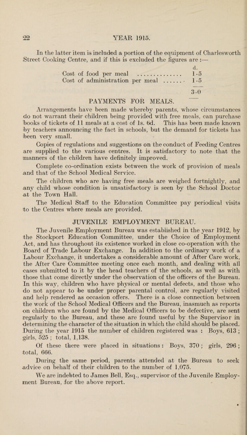 In the latter item is included a portion of the equipment of Charlesworth Street Cooking Centre, and if this is excluded the figures are :— d. Cost of food per meal . 1*5 Cost of administration per meal .- 1-5 3-0 PAYMENTS FOR MEALS. Arrangements have been made whereby parents, whose circumstances do not warrant their children being provided with free meals, can purchase hooks of tickets of 11 meals at a cost of Is. 6d. This has been made known by teachers announcing the fact in schools, but the demand for tickets has been very small. Copies of regulations and suggestions on the conduct of Feeding Centres are supplied to the various centres. It is satisfactory to note that the manners of the children have definitely improved. Complete co-ordination exists between the work of provision of meals and that of the School Medical Service. The children who are having free meals are weighed fortnightly, and any child whose condition is unsatisfactory is seen by the School Doctor at the Town Hall. The Medical Staff to the Education Committee pay periodical visits to the Centres where meals are provided. JUVENILE EMPLOYMENT BUREAU. The Juvenile Employment Bureau was established in the year 1912, by the Stockport Education 'Committee, under the Choice of Employment Act, and has throughout its existence worked in close co-operation with the Board of Trade Labour Exchange. In addition to the ordinary work of a Labour Exchange, it undertakes a considerable amount of After Care work, the After Care Committee meeting once each month, and dealing wfith all cases submitted to it by the head teachers of the schools, as well as with those that come directlv under the observation of the officers of the Bureau. In this way, children who have physical or mental defects, and those who do not appear to be under proper parental control, are regularly visited and help rendered as occasion offers. There is a close connection between the work of the School Medical Officers and the Bureau, inasmuch as reports on children who are found by the Medical Officers to be defective, are sent regularly to the Bureau, and these are found useful by the Supervisor in determining the character of the situation in which the child should be placed. During the year 1915 the number of children registered was : Boys, 613 ; girls, 525 ; total, 1,138. Of these there were placed in situations : Boys, 370 ; girls, 296 ; total, 666. During the same period, parents attended at the Bureau to seek .advice on behalf of their children to the number of 1,075. We are indebted to James Bell, Esq., supervisor of the Juvenile Employ¬ ment Bureau, Jor the above report.