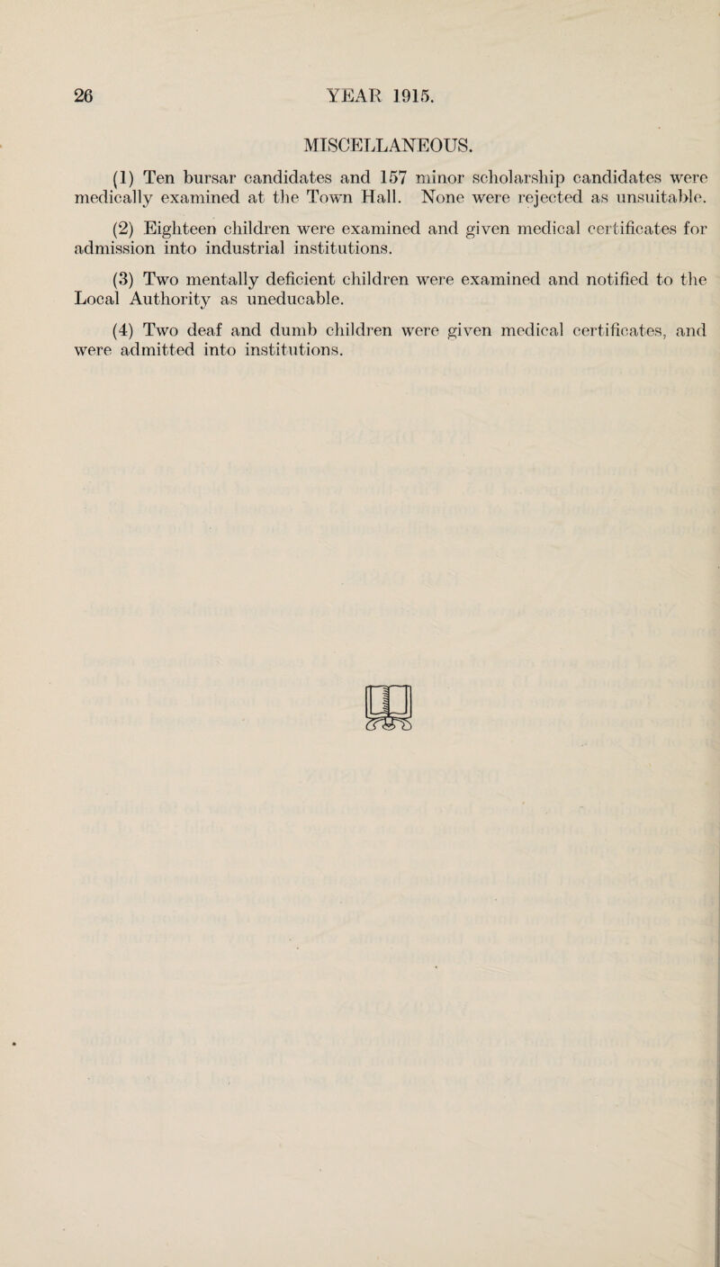 MISCELLANEOUS. (1) Ten bursar candidates and 157 minor scholarship candidates were medically examined at the Town Hall. None were rejected as unsuitable. (2) Eighteen children were examined and given medical certificates for admission into industrial institutions. (3) Two mentally deficient children were examined and notified to the Local Authority as uneducable. (4) Two deaf and dumb children were given medical certificates, and were admitted into institutions.