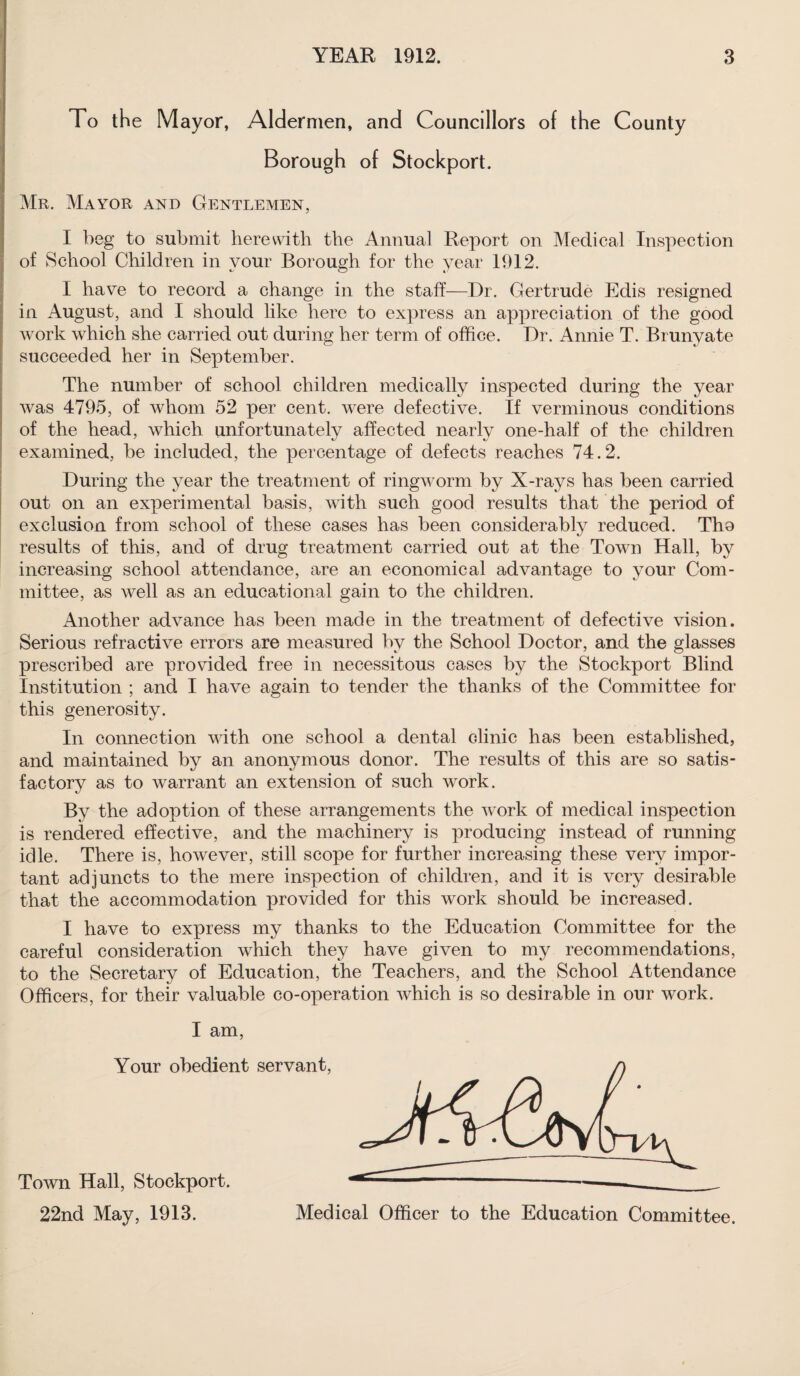 To the Mayor, Aldermen, and Councillors of the County Borough of Stockport. Mr. Mayor and Gentlemen, I beg to submit herewith the Annual Report on Medical Inspection of School Children in your Borough for the year 1912. I have to record a change in the staff—Dr. Gertrude Edis resigned in August, and I should like here to express an appreciation of the good work which she carried out during her term of office. Dr. Annie T. Brunyate succeeded her in September. The number of school children medically inspected during the year was 4795, of whom 52 per cent, were defective. If verminous conditions of the head, which unfortunately affected nearly one-half of the children examined, be included, the percentage of defects reaches 74.2. During the year the treatment of ringworm by X-rays has been carried out on an experimental basis, with such good results that the period of exclusion from school of these cases has been considerably reduced. Tho results of this, and of drug treatment carried out at the Town Hall, by increasing school attendance, are an economical advantage to your Com¬ mittee, as well as an educational gain to the children. Another advance has been made in the treatment of defective vision. Serious refractive errors are measured by the School Doctor, and the glasses prescribed are provided free in necessitous cases by the Stockport Blind Institution ; and. I have again to tender the thanks of the Committee for this generosity. In connection with one school a dental clinic has been established, and maintained by an anonymous donor. The results of this are so satis¬ factory as to warrant an extension of such work. By the adoption of these arrangements the work of medical inspection is rendered effective, and the machinery is producing instead of running idle. There is, however, still scope for further increasing these very impor¬ tant adjuncts to the mere inspection of children, and it is very desirable that the accommodation provided for this work should be increased. I have to express my thanks to the Education Committee for the careful consideration which they have given to my recommendations, to the Secretary of Education, the Teachers, and the School Attendance Officers, for their valuable co-operation which is so desirable in our work. I am,