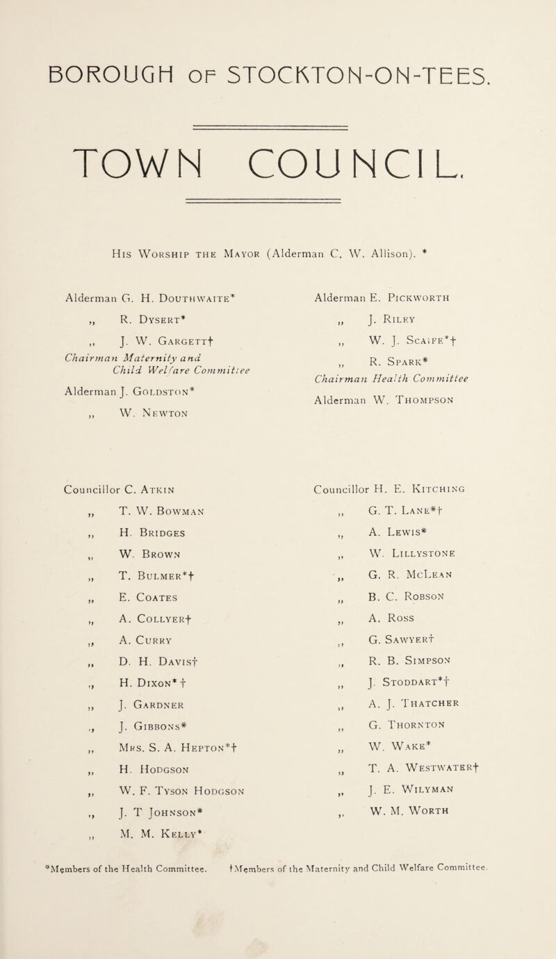 BOROUGH OF STOCKTON-ON-TEES. TOWN COUNCIL His Worship the Mayor (Alderman C. W. Allison). * Alderman G. H. Douthwaite* ,, R. Dysert* ,, J. W. GARGETTf Chairman Maternity and Child Welfare Commit:ee Alderman J. Goldston* ,, W. Newton Councillor C. Atkin ,, T. W. Bowman ,, H. Bridges ,, W. Brown ,, T. BuLMER*f „ E. Coates ,, A. COLLYERf ,, A. Curry ,, D. H. DAVisf ,, H. Dixon* f ,, J. Gardner ,, J. Gibbons* ,, Mrs. S. A. Hepton*! ,, H. Hodgson ,, W. F. Tyson Hodgson ,, J. T Johnson* ,, M. M. Kelly* Alderman E. Pickworth ,, J. Riley ,, W. J. ScAiFE*f „ R. Spark* Chairman Health Committee Alderman W. Thompson Councillor H. E. Kitching „ G. T. Lane*| ,, A. Lewis* „ W. Lillystone ,, G. R. McLean ,, B. C. Robson „ A. Ross G. Sawyer! tt R. B. Simpson „ J. Stoddart*! A. J. Thatcher „ G. Thornton „ W. Wake* T. A. WESTWATERf J. E. Wily man W. M. Worth ^Members of the Health Committee. tMembers of the Maternity and Child Welfare Committee.