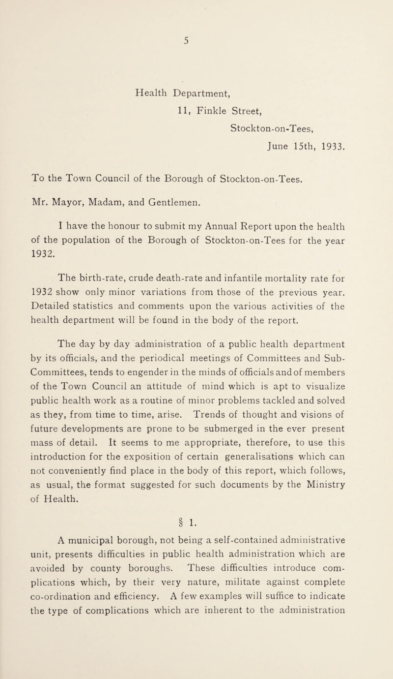 Health Department, 11, Finkle Street, Stockton-on-Tees, June 15th, 1933. To the Town Council of the Borough of Stockton-on-Tees. Mr. Mayor, Madam, and Gentlemen. I have the honour to submit my Annual Report upon the health of the population of the Borough of Stockton-on-Tees for the year 1932. The birth-rate, crude death-rate and infantile mortality rate for 1932 show only minor variations from those of the previous year. Detailed statistics and comments upon the various activities of the health department will be found in the body of the report. The day by day administration of a public health department by its officials, and the periodical meetings of Committees and Sub- Committees, tends to engender in the minds of officials and of members of the Town Council an attitude of mind which is apt to visualize public health work as a routine of minor problems tackled and solved as they, from time to time, arise. Trends of thought and visions of future developments are prone to be submerged in the ever present mass of detail. It seems to me appropriate, therefore, to use this introduction for the exposition of certain generalisations which can not conveniently find place in the body of this report, which follows, as usual, the format suggested for such documents by the Ministry of Health. § 1. A municipal borough, not being a self-contained administrative unit, presents difficulties in public health administration which are avoided by county boroughs. These difficulties introduce com¬ plications which, by their very nature, militate against complete co-ordination and efficiency. A few examples will suffice to indicate the type of complications which are inherent to the administration