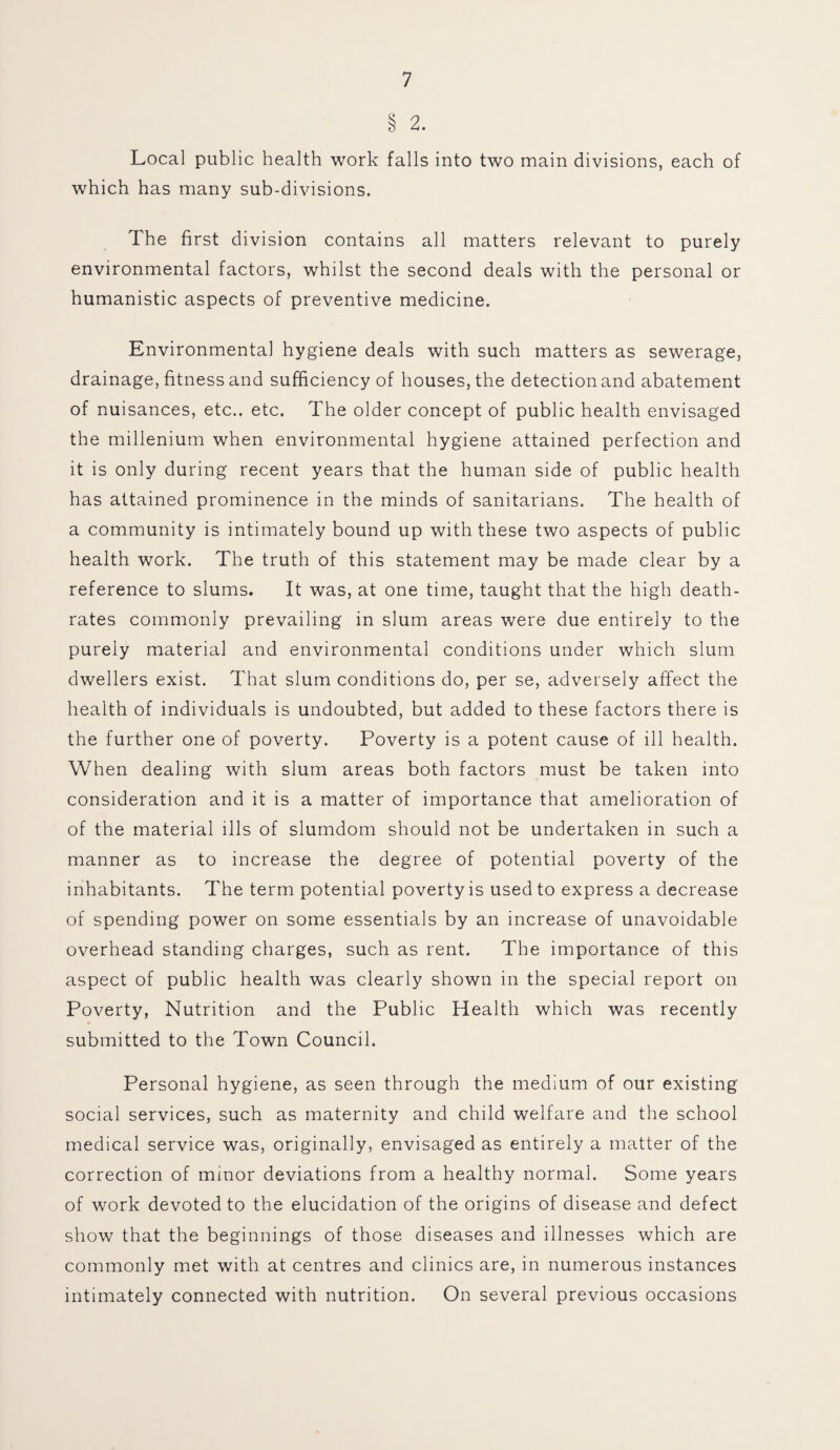 § 2. Local public health work falls into two main divisions, each of which has many sub-divisions. The first division contains all matters relevant to purely environmental factors, whilst the second deals with the personal or humanistic aspects of preventive medicine. Environmental hygiene deals with such matters as sewerage, drainage, fitness and sufficiency of houses, the detection and abatement of nuisances, etc., etc. The older concept of public health envisaged the millenium when environmental hygiene attained perfection and it is only during recent years that the human side of public health has attained prominence in the minds of sanitarians. The health of a community is intimately bound up with these two aspects of public health work. The truth of this statement may be made clear by a reference to slums. It was, at one time, taught that the high death- rates commonly prevailing in slum areas were due entirely to the purely material and environmental conditions under which slum dwellers exist. That slum conditions do, per se, adversely affect the health of individuals is undoubted, but added to these factors there is the further one of poverty. Poverty is a potent cause of ill health. When dealing with slum areas both factors must be taken into consideration and it is a matter of importance that amelioration of of the material ills of slumdom should not be undertaken in such a manner as to increase the degree of potential poverty of the inhabitants. The term potential poverty is used to express a decrease of spending power on some essentials by an increase of unavoidable overhead standing charges, such as rent. The importance of this aspect of public health was clearly shown in the special report on Poverty, Nutrition and the Public Health which was recently submitted to the Town Council. Personal hygiene, as seen through the medium of our existing social services, such as maternity and child welfare and the school medical service was, originally, envisaged as entirely a matter of the correction of minor deviations from a healthy normal. Some years of work devoted to the elucidation of the origins of disease and defect show that the beginnings of those diseases and illnesses which are commonly met with at centres and clinics are, in numerous instances intimately connected with nutrition. On several previous occasions