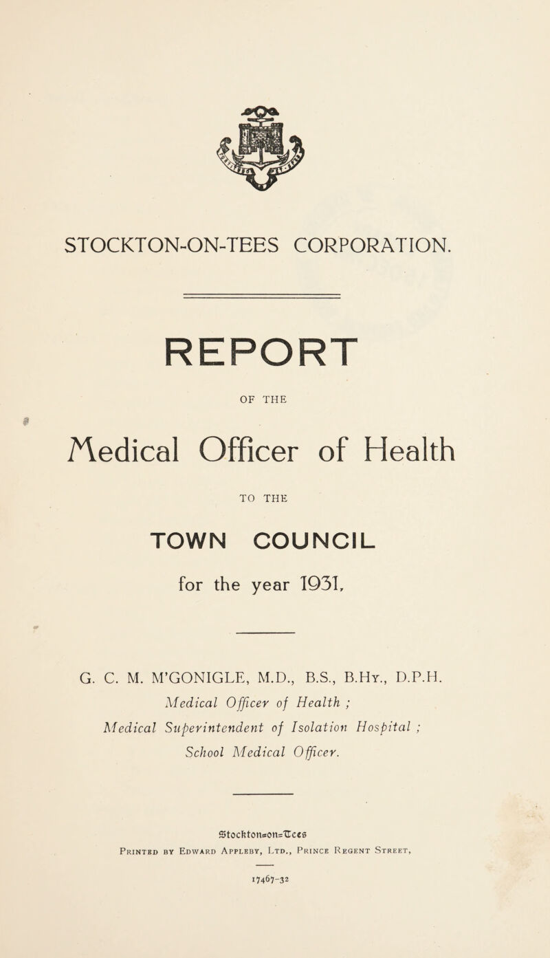 STOCKTON-ON-TEES CORPORATION. REPORT OF THE ^ledical Officer of Health TO THE TOWN COUNCIL for the year 1931, G. C. M. M’GONIGLE, M.D., B.S., B.Hy., D.P.H. Medical Officer of Health ; Medical Superintendent of Isolation Hospital ; School Medical Officer. Stocl?toneon=Uc€6 Printed by Edward Appleby, Ltd,, Prince Regent Street, 17467-32