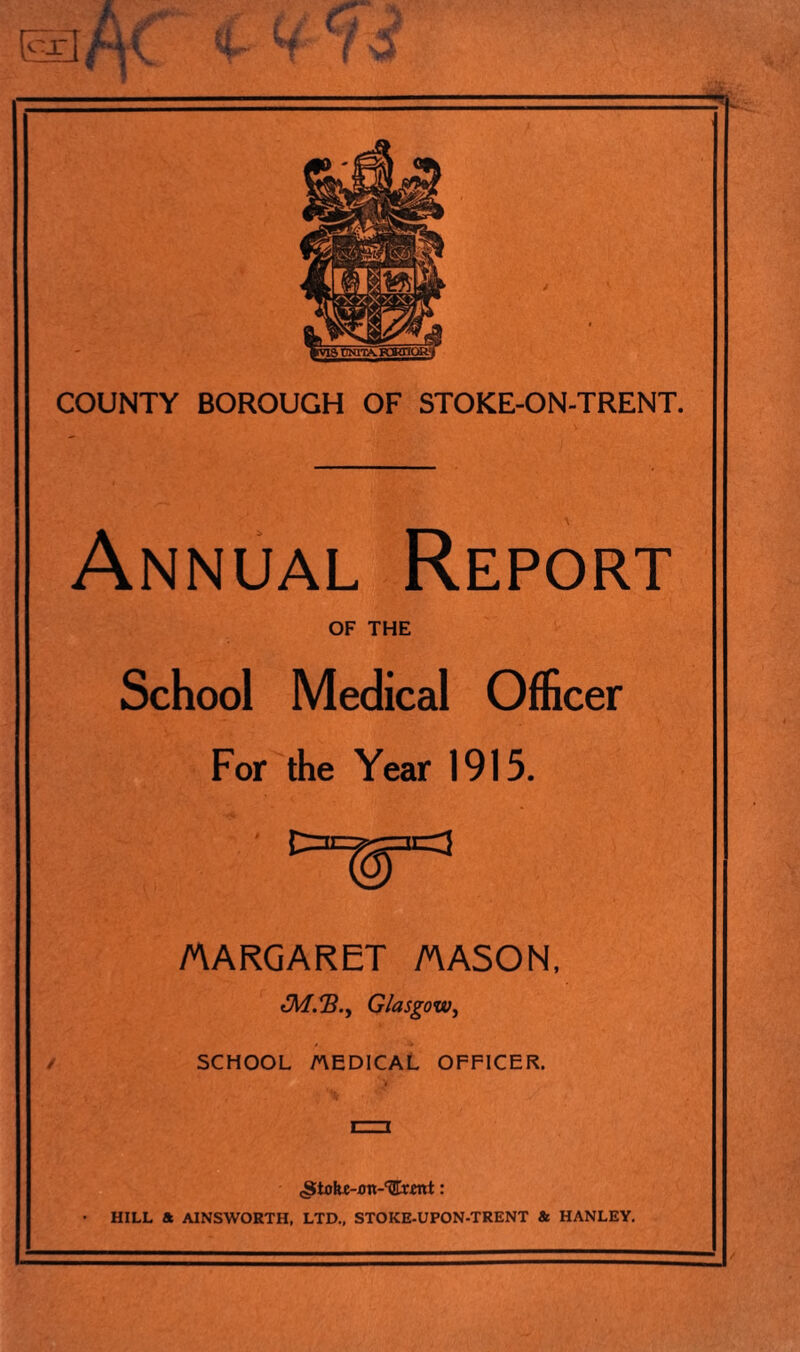 r. COUNTY BOROUGH OF STOKE-ON-TRENT. Annual Report OF THE School Medical Officer For the Year 1915. MARGARET MASON, Glasgow, SCHOOL AEDICAL OFFICER. (Siohe-.on-TIrent: HILL * AINSWORTH, LTD., STOKE-UPON-TRENT & HANLEY.
