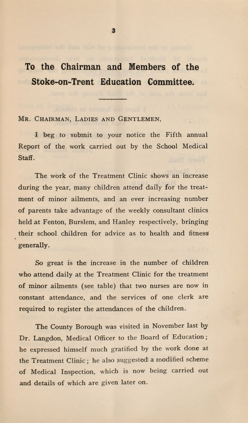To the Chairman and Members of the Stoke-on-Trent Education Committee. Mr. Chairman, Ladies and Gentlemen, I beg to submit to your notice the Fifth annual Report of the work carried out by the School Medical Staff. The work of the Treatment Clinic shows an increase during the year, many children attend daily for the treat¬ ment of minor ailments, and an ever increasing number of parents take advantage of the weekly consultant clinics held at Fenton, Burslem, and Hanley respectively, bringing their school children for advice as to health and fitness* generally. So great is the increase in the number of children who attend daily at the Treatment Clinic for the treatment of minor ailments (see table) that two nurses are now in constant attendance, and the services of one clerk are required to register the attendances of the children. The County Borough was visited in November last fry Dr. Langdon, Medical Officer to the Board of Education; he expressed himself much gratified by the work done at the Treatment Clinic; he also suggested: a modified scheme of Medical Inspection, which is now being carried out and details of which are given later on.