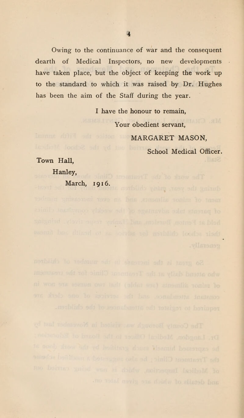 Owing to the continuance of war and the consequent dearth of Medical Inspectors, no new developments have taken place, but the object of keeping the work up to the standard to which it was raised by Dr. Hughes has been the aim of the Staff during the year. I have the honour to remain, Your obedient servant, MARGARET MASON, School Medical Officer. Town Hall, Hanley, March, 1916.