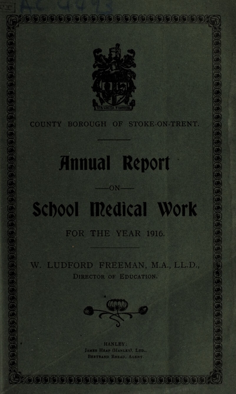 'SUNIIA FORTH COUNTY BOROUGH OF STOKE-ON-TRENT. Annual Report -ON- School medical Work FOR THE YEAR 1916. W. LUDFORD FREEMAN, M.A., LL.D., Director of Education. HANLEY: James Heap (Hanley), Ltd.. Bertrand Rhead, Agent.