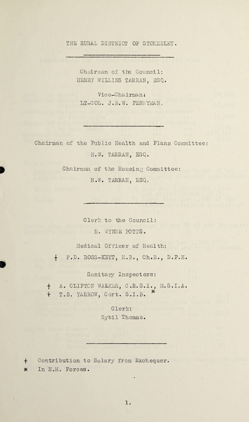 THE RURAL DISTRICT OP STOKESLEY. Chairman of the Council: HENRY WILLIES TARRAN, ESQ. Vic o-Chairman; LT-COL. J.B.W. PENNYMAN. Chairman of the Public Health and Plans Committee H.W. TAHRAH, ESQ. Chairman of the Housing Committee: H.W. TARRAN, ESQ. Clerk to the Council: H. WYNNE POTTS. Medical Officer of Health: j P.D. ROSS-KEYT, M.B., Ch.B., D.P.H. Sanitaiy Inspectors: f A. CLIPTOH WALKER, C.R.S.I., M.S.I.A. •i- T.S. YARROW, Cert. S.I.B. * Clerk: Sybil Thomas. Contribution to Salary from Exchequer In H.M. Forces.