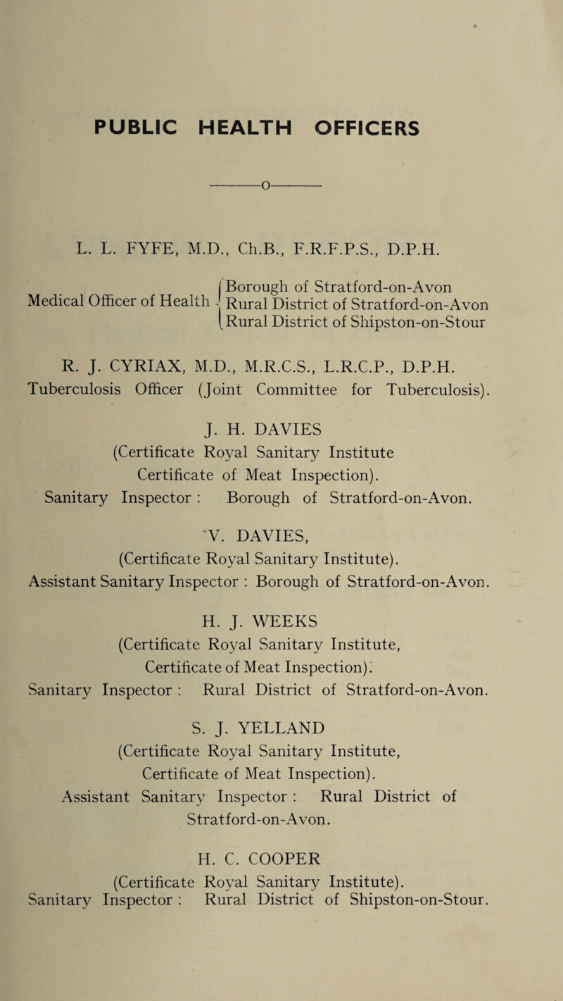 PUBLIC HEALTH OFFICERS -o- L. L. FYFE, M.D., Ch.B., F.R.F.P.S., D.P.H. I Borough of Stratford-on-Avon Medical Officer of Health - Rural District of Stratford-on-Avon [ Rural District of Shipston-on-Stour R. J. CYRIAX, M.D., M.R.C.S., L.R.C.P., D.P.H. Tuberculosis Officer (Joint Committee for Tuberculosis). J. H. DAVIES (Certificate Royal Sanitary Institute Certificate of Meat Inspection). Sanitary Inspector : Borough of Stratford-on-Avon. V. DAVIES, (Certificate Royal Sanitary Institute). Assistant Sanitary Inspector : Borough of Stratford-on-Avon. H. J. WEEKS (Certificate Royal Sanitary Institute, Certificate of Meat Inspection). Sanitary Inspector : Rural District of Stratford-on-Avon. S. J. YELLAND (Certificate Royal Sanitary Institute, Certificate of Meat Inspection). Assistant Sanitary Inspector : Rural District of Stratford-on-Avon. H. C, COOPER (Certificate Royal Sanitary Institute). Sanitary Inspector : Rural District of Shipston-on-Stour.