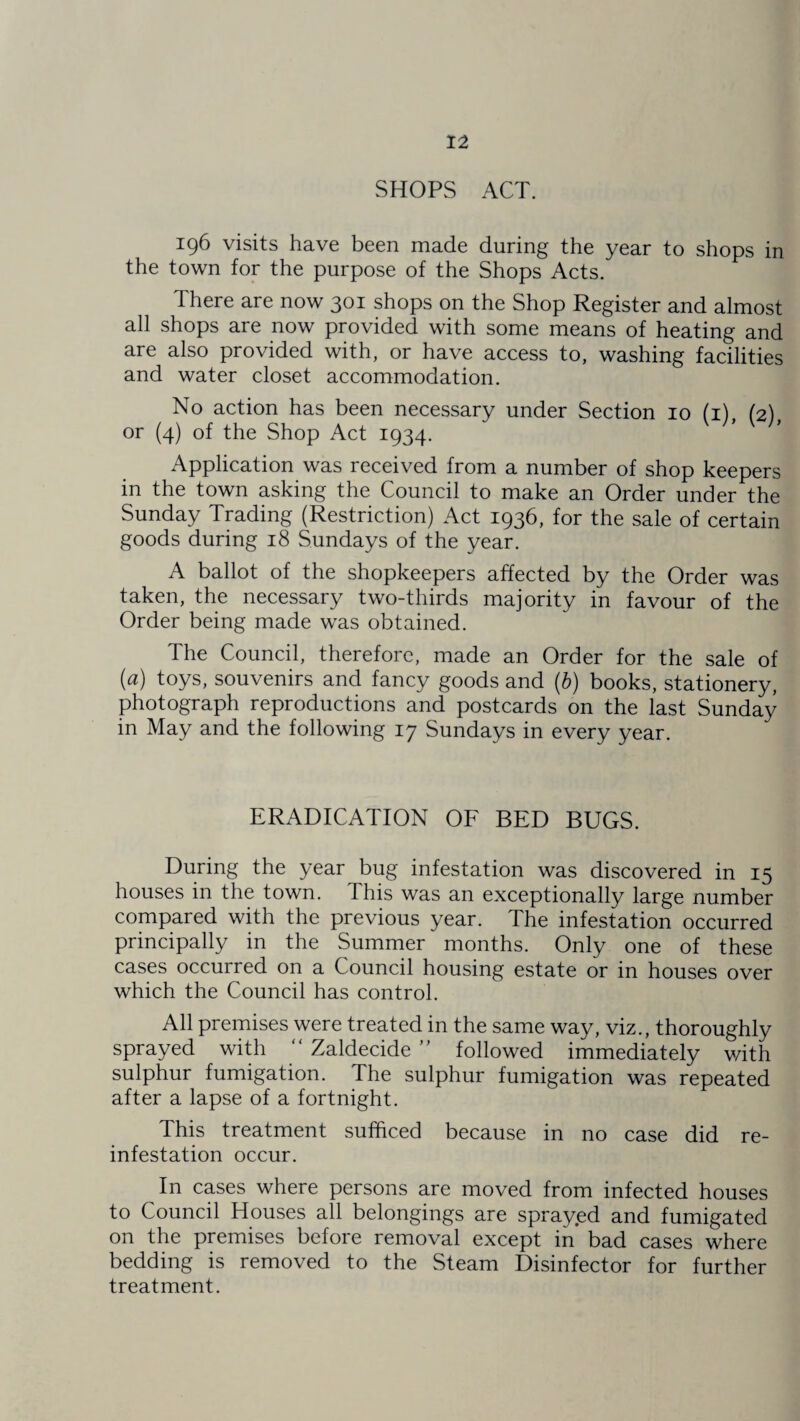 SHOPS ACT. 196 visits have been made during the year to shops in the town for the purpose of the Shops Acts. There are now 301 shops on the Shop Register and almost all shops are now provided with some means of heating and are also provided with, or have access to, washing facilities and water closet accommodation. No action has been necessary under Section 10 (1) (2) or (4) of the Shop Act 1934. Application was received from a number of shop keepers in the town asking the Council to make an Order under the Sunday Trading (Restriction) Act 1936, for the sale of certain goods during 18 Sundays of the year. A ballot of the shopkeepers affected by the Order was taken, the necessary two-thirds majority in favour of the Order being made was obtained. The Council, therefore, made an Order for the sale of (a) toys, souvenirs and fancy goods and (b) books, stationery, photograph reproductions and postcards on the last Sunday in May and the following 17 Sundays in every year. ERADICATION OF BED BUGS. During the year bug infestation was discovered in 15 houses in the town. This was an exceptionally large number compared with the previous year. The infestation occurred principally in the Summer months. Only one of these cases occurred on a Council housing estate or in houses over which the Council has control. All premises were treated in the same way, viz., thoroughly sprayed with “ Zaldecide ” followed immediately with sulphur fumigation. The sulphur fumigation was repeated after a lapse of a fortnight. This treatment sufficed because in no case did re¬ infestation occur. In cases where persons are moved from infected houses to Council Houses all belongings are sprayed and fumigated on the premises before removal except in bad cases where bedding is removed to the Steam Disinfector for further treatment.