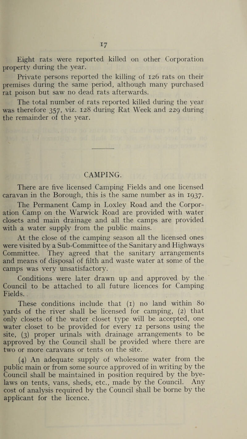 Eight rats were reported killed on other Corporation property during the year. Private persons reported the killing of 126 rats on their premises during the same period, although many purchased rat poison but saw no dead rats afterwards. The total number of rats reported killed during the year was therefore 357, viz. 128 during Rat Week and 229 during the remainder of the year. CAMPING. There are five licensed Camping Fields and one licensed caravan in the Borough, this is the same number as in 1937. The Permanent Camp in Loxley Road and the Corpor¬ ation Camp on the Warwick Road are provided with water closets and main drainage and all the camps are provided with a water supply from the public mains. At the close of the camping season all the licensed ones were visited by a Sub-Committee of the Sanitary and Highways Committee. They agreed that the sanitary arrangements and means of disposal of filth and waste water at some of the camps was very unsatisfactory. Conditions were later drawn up and approved by the Council to be attached to all future licences for Camping Fields. These conditions include that (1) no land within 80 yards of the river shall be licensed for camping, (2) that only closets of the water closet type will be accepted, one water closet to be provided for every 12 persons using the site, (3) proper urinals with drainage arrangements to be approved by the Council shall be provided where there are two or more caravans or tents on the site. (4) An adequate supply of wholesome water from the public main or from some source approved of in writing by the Council shall be maintained in position required by the bye¬ laws on tents, vans, sheds, etc., made by the Council. Any cost of analysis required by the Council shall be borne by the applicant for the licence.