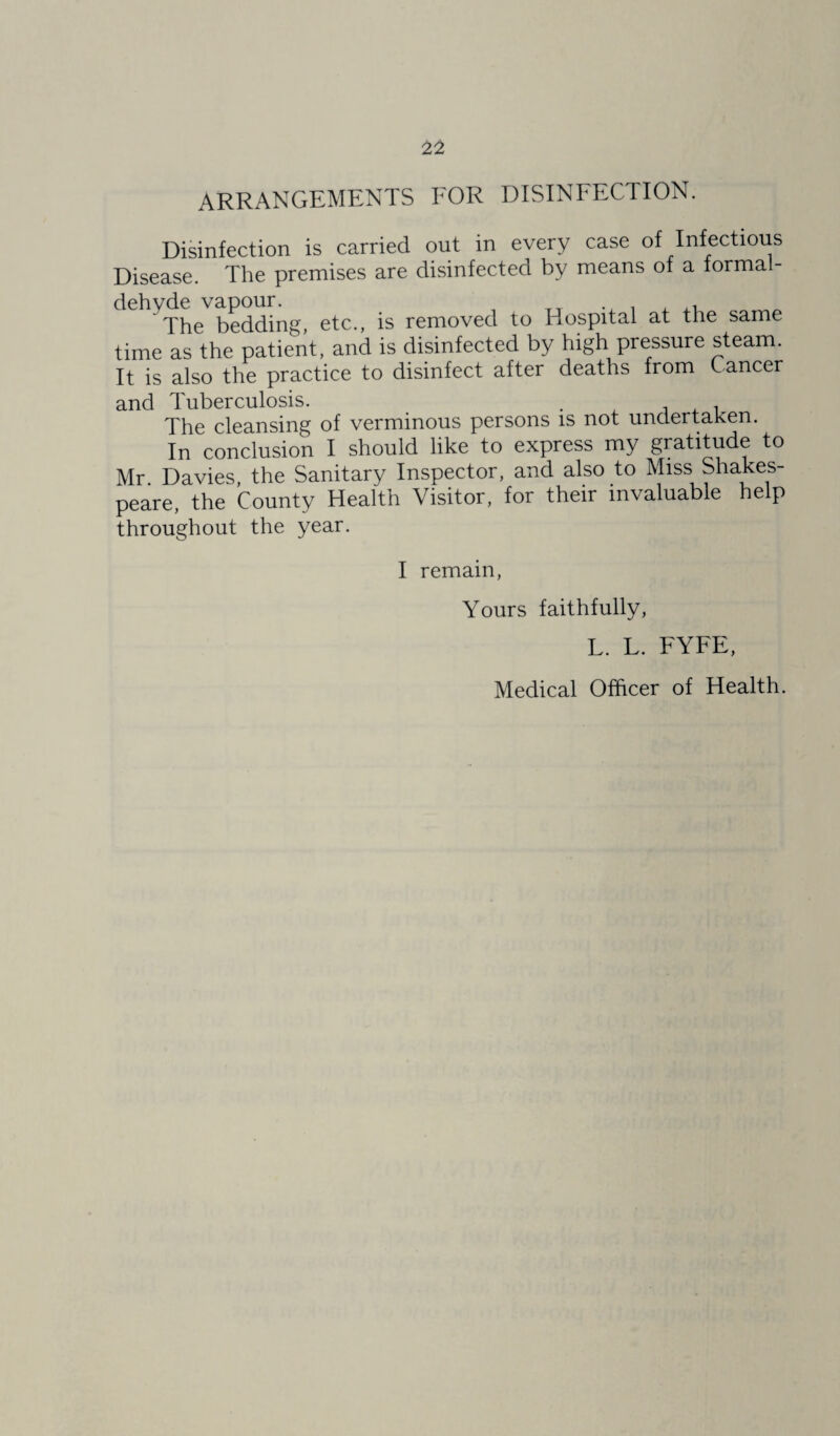 ARRANGEMENTS FOR DISINFECTION. Disinfection is carried out in every case of Infectious Disease. The premises are disinfected by means of a formal¬ dehyde vapour. . . , ,, The bedding, etc., is removed to Hospital at the same time as the patient, and is disinfected by high pressure steam. It is also the practice to disinfect after deaths from Cancer and Tuberculosis. . . The cleansing of verminous persons is not undertaken. In conclusion I should like to express my gratitude to Mr Davies, the Sanitary Inspector, and also to Miss Shakes¬ peare, the County Health Visitor, for their invaluable help throughout the year. I remain, Yours faithfully, L. L. FYFE, Medical Officer of Health.
