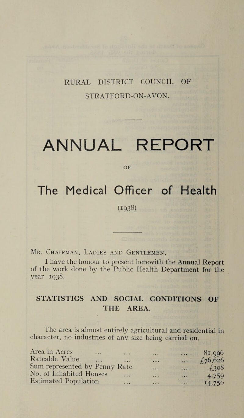 RURAL DISTRICT COUNCIL OF STRATFORD-ON-AVON. ANNUAL REPORT OF The Medical Officer of Health (1938) Mr. Chairman, Ladies and Gentlemen, I have the honour to present herewith the Annual Report of the work done by the Public Health Department for the year 1938. STATISTICS AND SOCIAL CONDITIONS OF THE AREA. The area is almost entirely agricultural and residential in character, no industries of any size being carried on. Area in Acres Rateable Value Sum represented by Penny Rate No. of Inhabited Houses Estimated Population 81,996 £76,626 £308 4.759 14.750