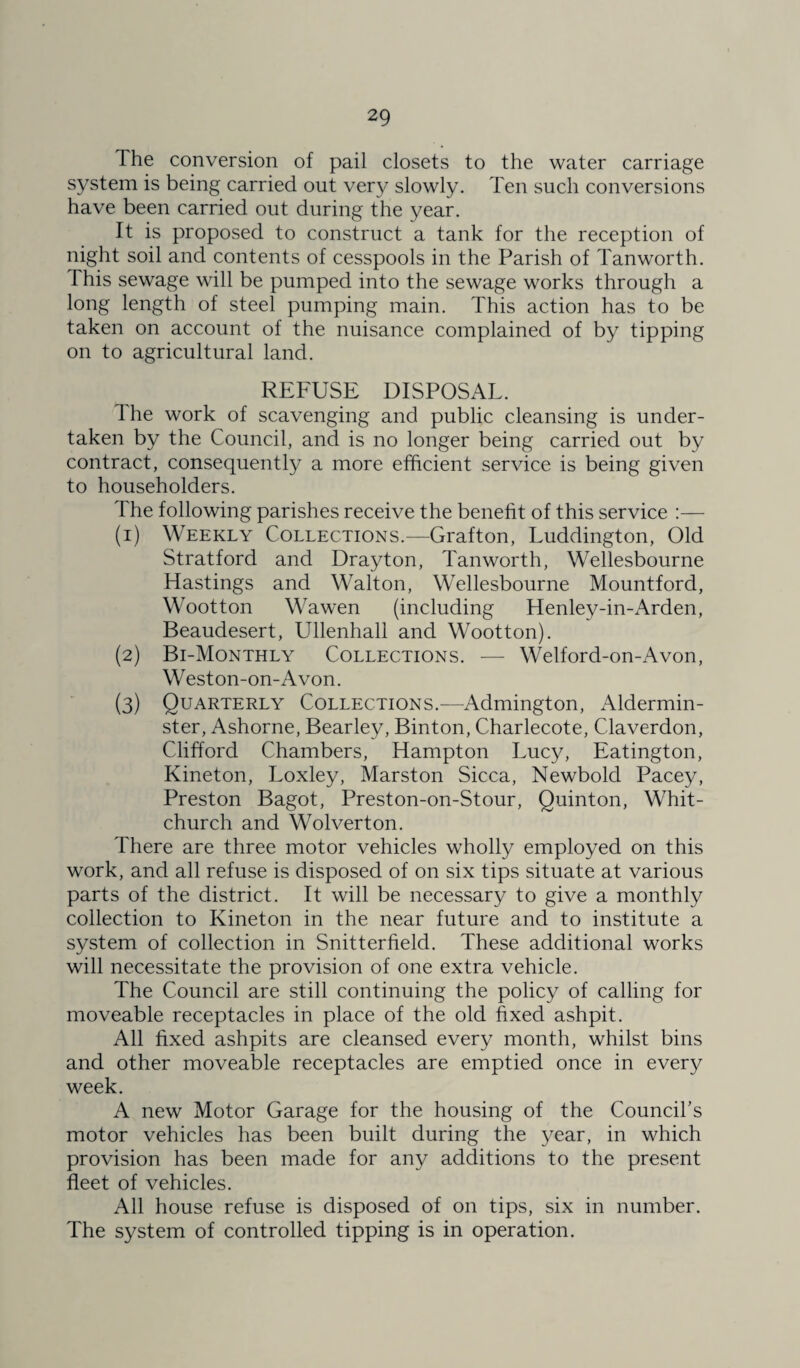 The conversion of pail closets to the water carriage system is being carried out very slowly. Ten such conversions have been carried out during the year. It is proposed to construct a tank for the reception of night soil and contents of cesspools in the Parish of Tanworth. This sewage will be pumped into the sewage works through a long length of steel pumping main. This action has to be taken on account of the nuisance complained of by tipping on to agricultural land. REFUSE DISPOSAL. Ihe work of scavenging and public cleansing is under¬ taken by the Council, and is no longer being carried out by contract, consequently a more efficient service is being given to householders. The following parishes receive the benefit of this service :— (1) Weekly Collections.—Grafton, Luddington, Old Stratford and Drayton, Tanworth, Wellesbourne Hastings and Walton, Wellesbourne Mountford, Wootton Wawen (including Henley-in-Arden, Beaudesert, Ullenhall and Wootton). (2) Bi-Monthly Collections. — Welford-on-Avon, Weston-on-Avon. (3) Quarterly Collections.—Admington, Aldermin- ster, Ashorne, Bearley, Binton, Charlecote, Claverdon, Clifford Chambers, Hampton Lucy, Eatington, Kineton, Loxley, Marston Sicca, Newbold Pacey, Preston Bagot, Preston-on-Stour, Quinton, Whit¬ church and Wolverton. There are three motor vehicles wholly employed on this work, and all refuse is disposed of on six tips situate at various parts of the district. It will be necessary to give a monthly collection to Kineton in the near future and to institute a system of collection in Snitterfield. These additional works will necessitate the provision of one extra vehicle. The Council are still continuing the policy of calling for moveable receptacles in place of the old fixed ashpit. All fixed ashpits are cleansed every month, whilst bins and other moveable receptacles are emptied once in every week. A new Motor Garage for the housing of the Council’s motor vehicles has been built during the year, in which provision has been made for any additions to the present fleet of vehicles. All house refuse is disposed of on tips, six in number. The system of controlled tipping is in operation.