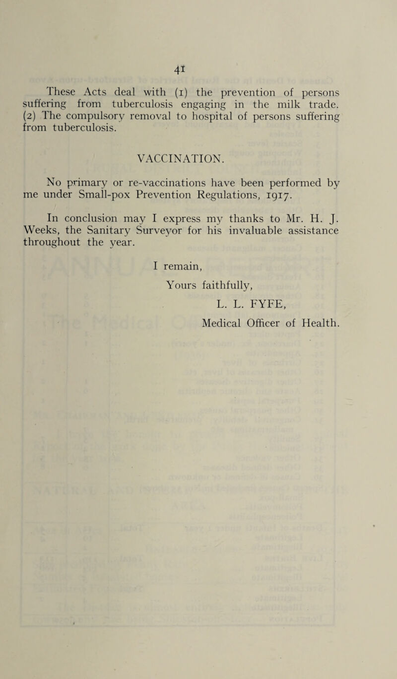 These Acts deal with (i) the prevention of persons suffering from tuberculosis engaging in the milk trade. (2) The compulsory removal to hospital of persons suffering from tuberculosis. VACCINATION. No primary or re-vaccinations have been performed by me under Small-pox Prevention Regulations, 1917. In conclusion may I express my thanks to Mr. H. J. Weeks, the Sanitary Surveyor for his invaluable assistance throughout the year. I remain, Yours faithfully, L. L. FYFE, Medical Officer of Health.