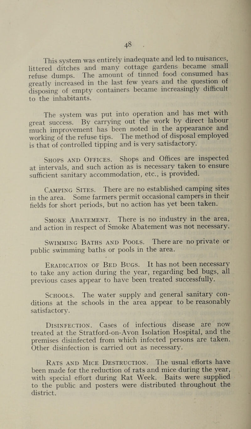 This system was entirely inadequate and led to nuisances, littered ditches and many cottage gardens became small refuse dumps. The amount of tinned food consumed has greatly increased in the last few years and the question of disposing of empty containers became increasingly difficult to the inhabitants. The system was put into operation and has met with great success. By carrying out the work by direct labour much improvement has been noted in the appearance and working of the refuse tips. The method of disposal employed is that of controlled tipping and is very satisfactory. Shops and Offices. Shops and Offices are inspected at intervals, and such action as is necessary taken to ensure sufficient sanitary accommodation, etc., is provided. Camping Sites. There are no established camping sites in the area. Some farmers permit occasional campers in their fields for short periods, but no action has yet been taken. Smoke Abatement. There is no industry in the area, and action in respect of Smoke Abatement was not necessary. Swimming Baths and Pools. There are no private or public swimming baths or pools in the area. Eradication of Bed Bugs. It has not been necessary to take any action during the year, regarding bed bugs, all previous cases appear to have been treated successfully. Schools. The water supply and general sanitary con¬ ditions at the schools in the area appear to be reasonably satisfactory. Disinfection. Cases of infectious disease are now treated at the Stratford-on-Avon Isolation Hospital, and the premises disinfected from which infected persons are taken. Other disinfection is carried out as necessary. Rats and Mice Destruction. The usual efforts have been made for the reduction of rats and mice during the year, with special effort during Rat Week. Baits were supplied to the public and posters were distributed throughout the district.