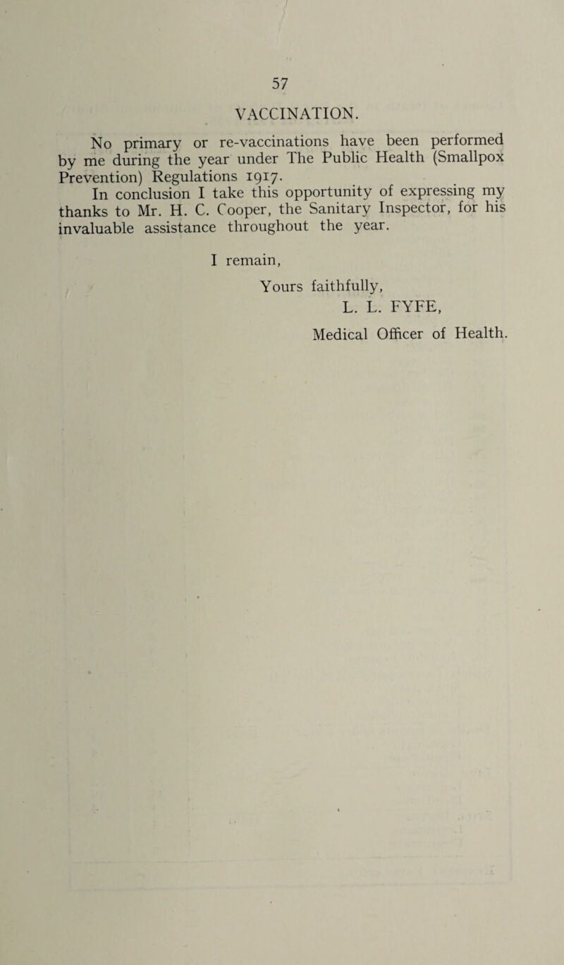 VACCINATION. No primary or re-vaccinations have been performed by me during the year under The Public Health (Smallpox Prevention) Regulations 1917. In conclusion I take this opportunity of expressing my thanks to Mr. H. C. Cooper, the Sanitary Inspector, for his invaluable assistance throughout the year. I remain, Yours faithfully, L. L. FYFE, Medical Officer of Health.