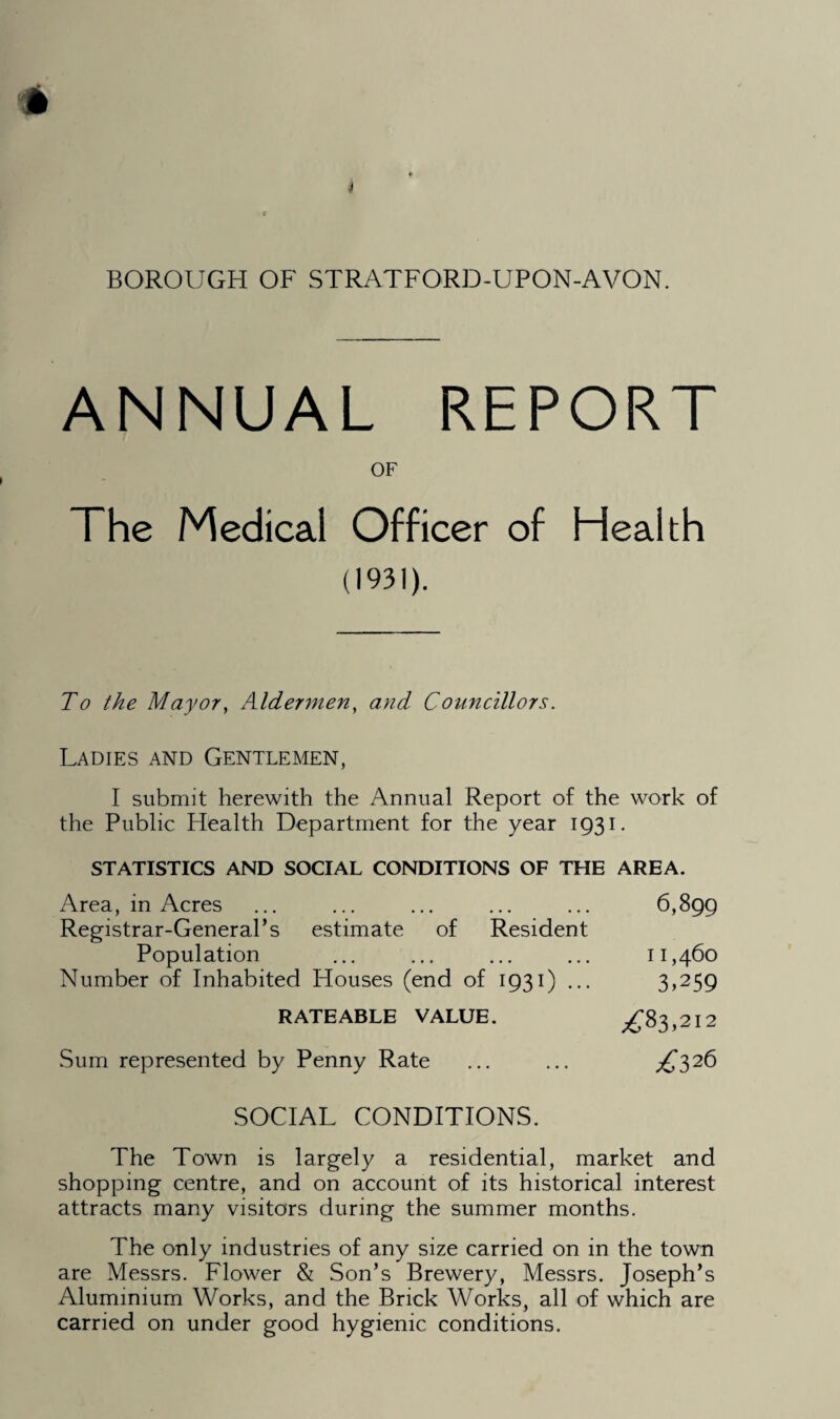 ANNUAL REPORT OF The Medical Officer of Health (1931). To the Mayor, Aldermen, and Councillors. Ladies and Gentlemen, I submit herewith the Annual Report of the work of the Public Health Department for the year 1931. STATISTICS AND SOCIAL CONDITIONS OF THE AREA. Area, in Acres Registrar-General’s estimate of Resident Population Number of Inhabited Houses (end of 1931) ... RATEABLE VALUE. Sum represented by Penny Rate SOCIAL CONDITIONS. The Town is largely a residential, market and shopping centre, and on account of its historical interest attracts many visitors during the summer months. The only industries of any size carried on in the town are Messrs. Flower & Son’s Brewery, Messrs. Joseph’s Aluminium Works, and the Brick Works, all of which are carried on under good hygienic conditions. 6,899 11,460 3,259 ZT3,2I2 Z326