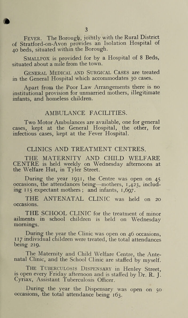 FEVER. The Borough, joihtly with the Rural District of Stratford-on-Avon provides an Isolation Hospital of 40 beds, situated within the Borough. SMALLPOX is provided for by a Hospital of 8 Beds, situated about a mile from the town. General Medical and Surgical Cases are treated in the General Hospital which accommodates 30 cases. Apart from the Poor Law Arrangements there is no institutional provision for unmarried mothers, illegitimate infants, and homeless children. AMBULANCE FACILITIES. Two Motor Ambulances are available, one for general cases, kept at the General Hospital, the other, for infectious cases, kept at the Fever Hospital. CLINICS AND TREATMENT CENTRES. THE MATERNITY AND CHILD WELFARE CENTRE is held weekly on Wednesday afternoons at the Welfare Hut, in Tyler Street. During the year 1931, the Centre was open on 45 occasions, the attendances being—mothers, 1,423, includ¬ ing 115 expectant mothers; and infants, 1,697. THE ANTENATAL CLINIC was held on 20 occasions. THE SCHOOL CLINIC for the treatment of minor ailments in school children is held on Wednesday mornings. During the year the Clinic was open on 46 occasions, 117 individual children were treated, the total attendances being 219. The Maternity and Child Welfare Centre, the Ante¬ natal Clinic, and the School Clinic are staffed by myself. The Tuberculosis Dispensary in Henley Street, is open every Friday afternoon and is staffed by Dr. R. J. Cyriax, Assistant Tuberculosis Officer. During the year the Dispensary was open on 50 occasions, the total attendance being 163.