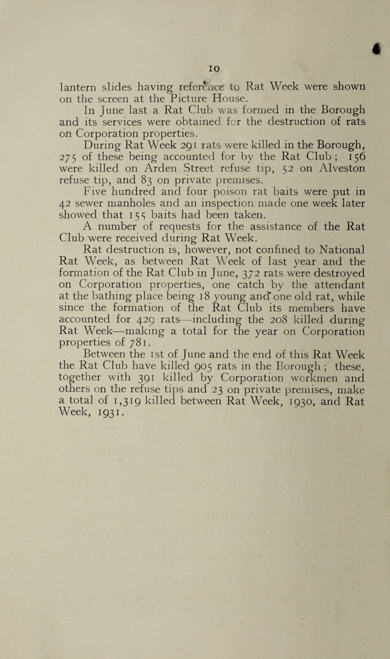 IO lantern slides having reference to Rat Week were shown on the screen at the Picture House. In June last a Rat Club was formed in the Borough and its services were obtained for the destruction of rats on Corporation properties. During Rat Week 291 rats were killed in the Borough, 275 of these being accounted for by the Rat Club; 156 were killed on Arden Street refuse tip, 52 on Alveston refuse tip, and 83 on private premises. Five hundred and four poison rat baits were put in 42 sewer manholes and an inspection made one week later showed that 15s baits had been taken. A number of requests for the assistance of the Rat Club were received during Rat Week. Rat destruction is, however, not confined to National Rat Week, as between Rat Week of last year and the formation of the Rat Club in June, 372 rats were destroyed on Corporation properties, one catch by the attendant at the bathing place being 18 young and* one old rat, while since the formation of the Rat Club its members have accounted for 429 rats—including the 208 killed during Rat Week—making a total for the year on Corporation properties of 781. Between the 1st of June and the end of this Rat Week the Rat Club have killed 905 rats in the Borough ; these, together with 391 killed by Corporation workmen and others on the refuse tips and 23 on private premises, make a total of 1,319 killed between Rat Week, 1930, and Rat Week, 1931.