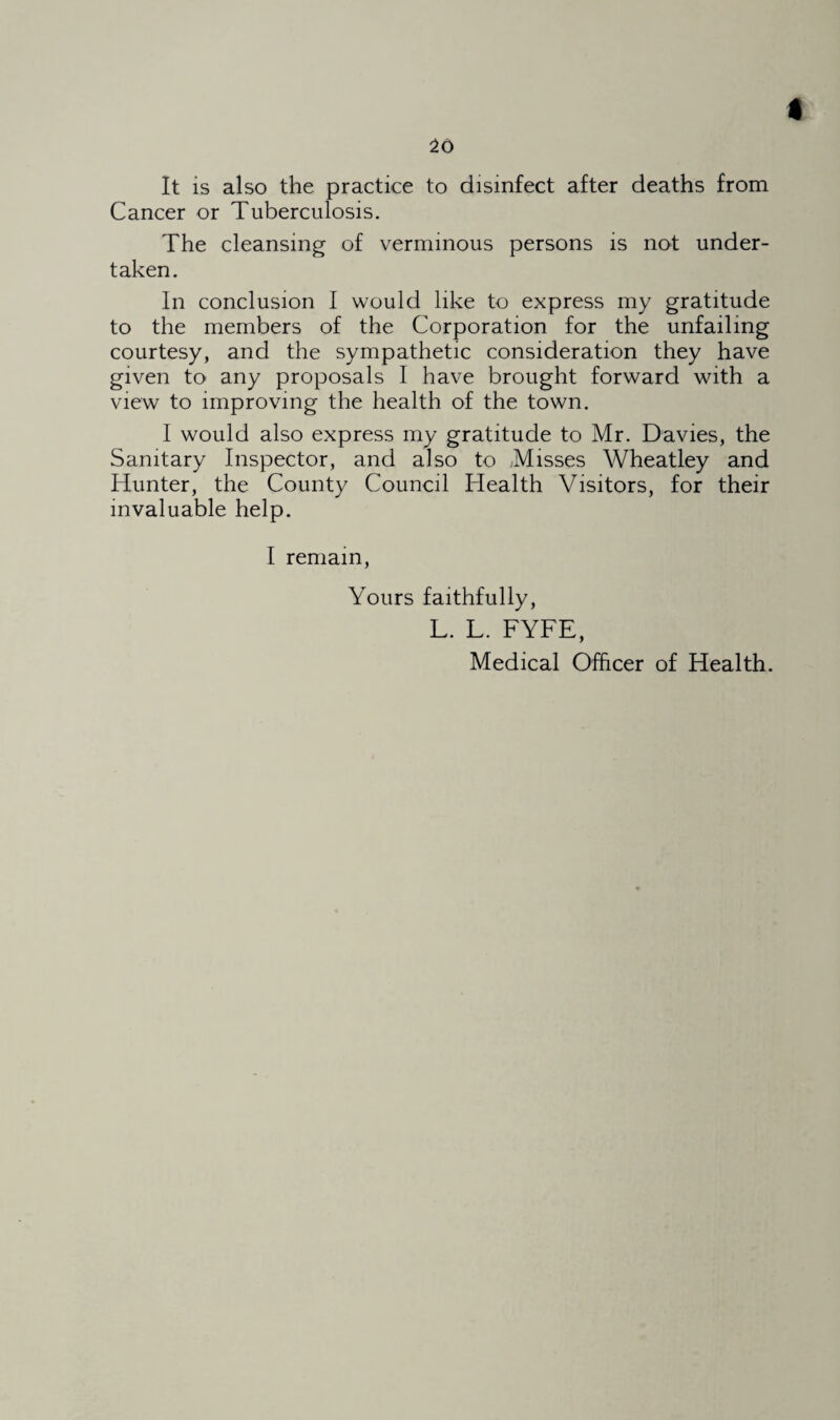 20 It is also the practice to disinfect after deaths from Cancer or Tuberculosis. The cleansing of verminous persons is not under¬ taken. In conclusion I would like to express my gratitude to the members of the Corporation for the unfailing courtesy, and the sympathetic consideration they have given to any proposals I have brought forward with a view to improving the health of the town. I would also express my gratitude to Mr. Davies, the Sanitary Inspector, and also to Misses Wheatley and Hunter, the County Council Health Visitors, for their invaluable help. I remain, Yours faithfully, L. L. FYFE, Medical Officer of Health.