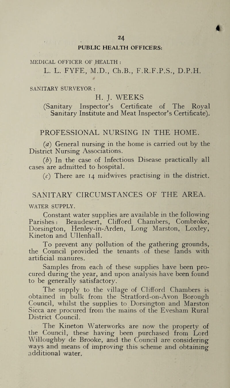 PUBLIC HEALTH OFFICERS: * MEDICAL OFFICER OF HEALTH : L. L. FYFE, M.D., Ch.B., F.R.F.P.S., D.P.H. SANITARY SURVEYOR : H. J. WEEKS (Sanitary Inspector’s Certificate of The Royal Sanitary Institute and Meat Inspector’s Certificate). PROFESSIONAL NURSING IN THE HOME. (a) General nursing in the home is carried out by the District Nursing Associations. (J?) In the case of Infectious Disease practically all cases are admitted to hospital. (c) There are 14 midwives practising in the district. SANITARY CIRCUMSTANCES OF THE AREA. WATER SUPPLY. Constant water supplies are available in the following Parishes: Beaudesert, Clifford Chambers, Combroke, Dorsington, Henley-in-Arden, Long Marston, Loxley, Kineton and Ullenhall. To prevent any pollution of the gathering grounds, the Council provided the tenants of these lands with artificial manures. Samples from each of these supplies have been pro¬ cured during the year, and upon analysis have been found to be generally satisfactory. The supply to the village of Clifford Chambers is obtained in bulk from the Stratford-on-Avon Borough Council, whilst the supplies to Dorsington and Marston Sicca are procured from the mams of the Evesham Rural District Council. The Kineton Waterworks are now the property of the Council, these having been purchased from Lord Willoughby de Brooke, and the Council are considering ways and means of improving this scheme and obtaining additional water.