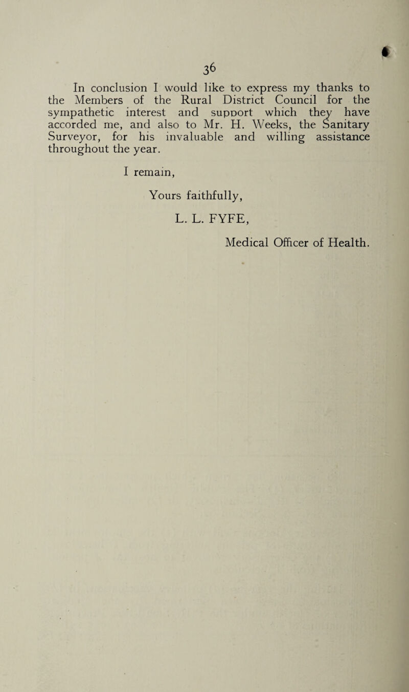 the Members of the Rural District Council for the sympathetic interest and support which they have accorded me, and also to Mr. H. Weeks, the Sanitary Surveyor, for his invaluable and willing assistance throughout the year. I remain, Yours faithfully, L. L. FYFE,