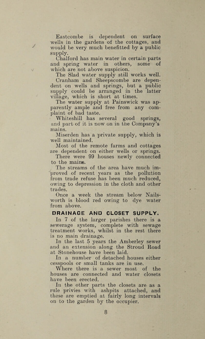 right. Owing to the difficulty in getting rid of the tenants the houses at Ochre Hill, Randwick, were not closed during the year, there being nowhere for the tenants to go. INSPECTION AND SUPERVISION OF FOOD. There has .not been much alteration in the conditions of milk supply, although the recent campaign in the County is bound to bear fruit to some extent. The distributing of warm milk from dirty cows is still in our midst, but probably to a less extent. Early in the year the Council ap¬ pointed a whole time inspector of meat and foods, his duties being in addition to inspect the cowsheds and dairies. During the 8 months be inspected 172 cowsheds and dairies and served 61 notices in regard to nuisances, 40 of these being remedied. He found many of the sheds and cows in a dirty state and the drainage of the sheds very undesirable. There is no graded milk in the area. The inspection) of cattle for Tuberculo¬ sis and the sampling of milk are in the hands of the County. No bacterial examination of milk wras made during the year. Under the “ Meat ” regulations regular inspection of all animals killed for food in the district was begun in May and carried out all the year. Most of the butchers kill at regular times, but when the time is varied a card is sent to the inspector. There were inspected 11,420 animals, and of these 154 were bullocks, 392 heifers, 103 cows, 1,537 sheep and 9,234 pigs. Of these 41 were condemned as unfit for human food, consisting of 23 pigs, 9 sheep, 7 cows and 2 heifers. The total meat destroyed, including organs, was 12,133 lbs., and the cost of destroying nearly £15, most of this being burnt at the Urban destructor. The two chief diseases found were Tuberculosis, either local or generalised,