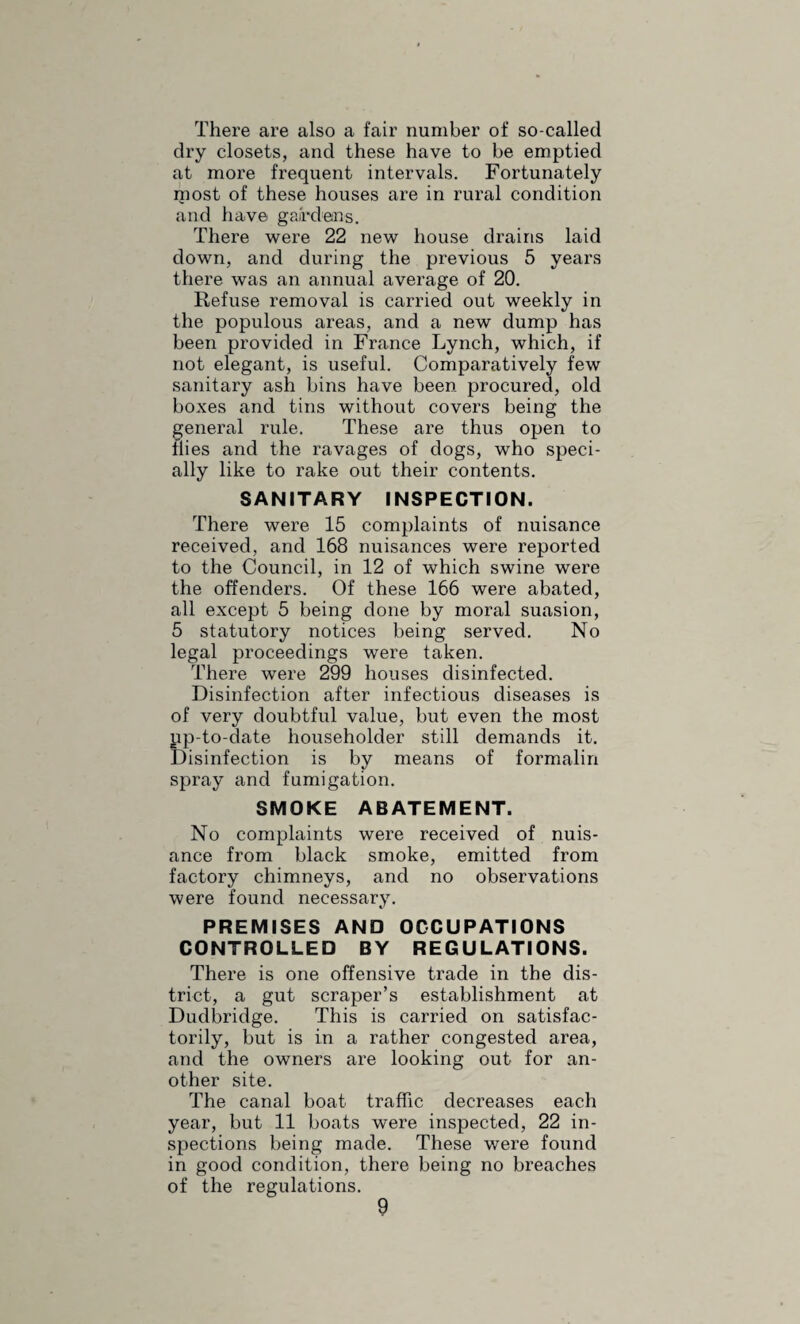 and liver fluke. Tuberculosis was present in 30 per cent, of the cows slaughtered, whilst only .5 per cent, of the pigs were infected. The small proportion of pigs affected is remarkable and shows that the modern principle of open air life has im¬ proved their health very greatly. Liver fluke attacks all the food animals except pigs, and the incidence varied from 7 per cent, in sheep to 48 in cows. The inspector made 1,393 visits in all, including 698 to slaughterhouses, 2,523 to food shops. He found the condition of the slaughterhouses much below the standard laid down in' model byelaws, but hopes that they may become better in time. The Ebley abbatoir is of course the one exception, it being a model place. The model byelaws of slaughterhouses were adopted by the Council, including the humane method of slaughter, except in the case of pigs, which was considered impracticable. All the same this is en¬ forced in the Urban district. Most of the pigs are killed at the Ebley bacon works, and the work there is done with a minimum of pain as they are killed so rapidly. In one test there were 60 pigs killed in 37 minutes. Alterations have been made in most of the food shops as required by the regulations. There are 36 bakehouses on the register and these have been inspected twice a year each. No special fault is to be found with the way that they are conducted as a rule, but in a small bakery in Stonehouse there is no storage for the bread and cakes when baked. No cases of food poisoning were known about. The Food and Drugs Act is administered by the County Police, and a number of milk and butter samples were taken by them. NOTIFIABLE INFECTIOUS DISEASES. Scarlet Fever, which had been epidemic for 15 months, continued prevalent during