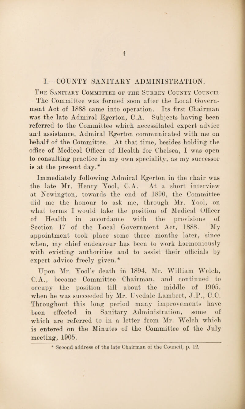 I.—COUNTY SANITARY ADMINISTRATION. The Sanitary Committee of the Surrey County Council —The Committee was formed soon after the Local Govern¬ ment Act of 1888 came into operation. Its first Chairman was the late Admiral Egerton, C.A. Subjects having been referred to the Committee which necessitated expert advice an l assistance, Admiral Egerton communicated with me on behalf of the Committee. At that time, besides holding the office of Medical Officer of Health for Chelsea, I was open to consulting practice in my own speciality, as my successor is at the present day.* Immediately following Admiral Egerton in the chair was the late Mr. Henry Yool, C.A. At a short interview at Newington, towards the end of 1890, the Committee did me the honour to ask me, through Mr. Yool, on what terms I would take the position of Medical Officer of Health in accordance with the provisions of Section IT of the Local Government Act, 1888. My appointment took place some three months later, since when, my chief endeavour has been to work harmoniously with existing authorities and to assist their officials by expert advice freely given.* Upon Mr. Yool’s death in 1894, Mr. William Welch, C.A., became Committee Chairman, and continued to occupy the position till about the middle of 1905, when he was succeeded by Mr. Uvedale Lambert, J.P., C.C. Throughout this long period many improvements have been effected in Sanitary Administration, some of which are referred to in a letter from Mr. Welch which is entered on the Minutes of the Committee of the July meeting, 1905. * Second address of the late Chairman of the Council, p. 12,
