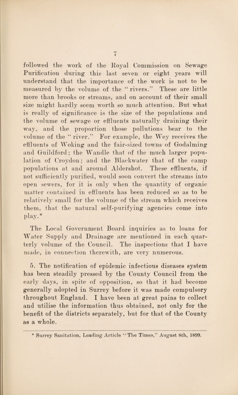 followed the work of the Royal Commission on Sewage Purification during this' last seven or eight years will understand that the importance of the work is not to be measured by the volume of the “ rivers.” These are little more than brooks or streams, and on account of their small size might hardly seem worth so much attention. But what is really of significance is the size of the populations and the volume of sewage or effluents naturally draining their way, and the proportion those pollutions bear to the volume of the “ river.” For example, the Wey receives the effluents of Woking and the fair-sized towns of Godaiming and Guildford; the Wandle that of the much larger popu¬ lation of Croydon; and the Blac-kwater that of the camp populations at and around Aldershot. These effluents, if not sufficiently purified, would soon convert the streams into open sewers, for it is only when the quantity of organic matter contained in effluents has been reduced so as to be relatively small for the volume of the stream which receives them, that the natural self-purifying agencies come into play.* The Local Government Board inquiries as to loans for Water Supply and Drainage are mentioned in each quar¬ terly volume of the Council. The inspections that I have made, in connection therewith, are very numerous. 5. The notification of epidemic infectious diseases system has been steadily pressed by the County Council from the early days, in spite of opposition, so that it had become generally adopted in Surrey before it was made compulsory throughout England. I have been at great pains to collect and utilise the information thus obtained, not only for the benefit of the districts separately, but for that of the County as a whole. * Surrey Sanitation, Leading Article “The Times,” August 8th, 1899.