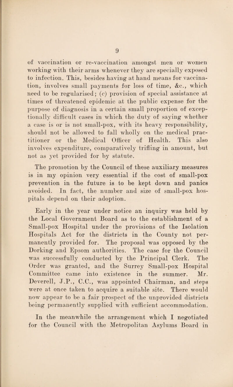 of vaccination or re-vaccination amongst men or women working with their arms whenever they are specially exposed to infection. This, besides having at hand means for vaccina¬ tion, involves small payments for loss of time, &c., which need to be regularised; (c) provision of special assistance at times of threatened epidemic at the public expense for the purpose of diagnosis in a certain small proportion of excep¬ tionally difficult cases in which the duty of saying whether a case is or is not small-pox, with its heavy responsibility, should not be allowed to fall wholly on the medical prac¬ titioner or the Medical Officer of Health. This also involves expenditure, comparatively trifling in amount, but not as yet provided for by statute. The promotion by the Council of these auxiliary measures is in my opinion very essential if the cost of small-pox prevention in the future is to be kept down and panics avoided. In fact, the number and size of small-pox hos¬ pitals depend on their adoption. Early in the year under notice an inquiry was held by the Local Government Board as to the establishment of a Small-pox Hospital under the provisions of the Isolation Hospitals Act for the districts in the County not per¬ manently provided for. The proposal was opposed by the Dorking and Epsom authorities. The case for the Council was successfully conducted by the Principal Clerk. The Order was granted, and the Surrey Small-pox Hospital Committee came into existence in the summer. Mr. Deverell, J.P., C.C., was appointed Chairman, and steps were at once taken to acquire a suitable site. There would now appear to be a fair prospect of the unprovided districts being permanently supplied with sufficient accommodation. In the meanwhile the arrangement which I negotiated for the Council with the Metropolitan Asylums Board in