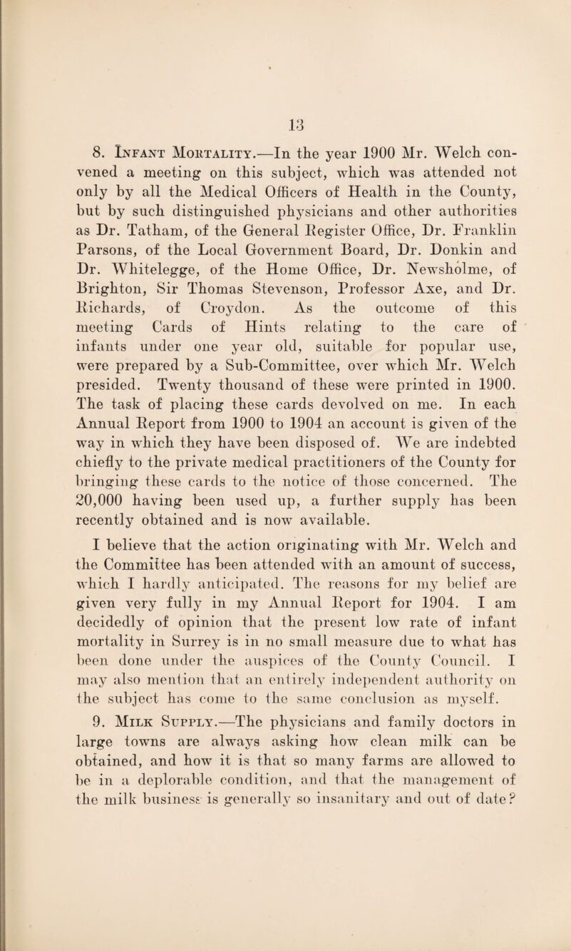 8. Infant Moutality.—In the year 1900 Mr. Welch con¬ vened a meeting on this subject, which was attended not only by all the Medical Officers of Health in the County, but by such distinguished physicians and other authorities as Dr. Tatham, of the General Register Office, Dr. Franklin Parsons, of the Local Government Board, Dr. Donkin and Dr. Whitelegge, of the Home Office, Dr. Newsholme, of Brighton, Sir Thomas Stevenson, Professor Axe, and Dr. Richards, of Croydon. As the outcome of this meeting Cards of Hints relating to the care of infants under one year old, suitable for popular use, were prepared by a Sub-Committee, over which Mr. Welch presided. Twenty thousand of these were printed in 1900. The task of placing these cards devolved on me. In each Annual Report from 1900 to 1904 an account is given of the way in which they have been disposed of. We are indebted chiefly to the private medical practitioners of the County for bringing these cards to the notice of those concerned. The 20,000 having been used up, a further supply has been recently obtained and is now available. I believe that the action originating with Mr. Welch and the Committee has been attended with an amount of success, which I hardly anticipated. The reasons for my belief are given very fully in my Annual Report for 1904. I am decidedly of opinion that the present low rate of infant mortality in Surrey is in no small measure due to what has been done under the auspices of the County Council. I may also mention that an entirely independent authority on the subject has come to the same conclusion as myself. 9. Milk Supply.—The physicians and family doctors in large towns are always asking how clean milk can be obtained, and how it is that so many farms are allowed to be in a deplorable condition, and that the management of the milk business is generally so insanitary and out of date P