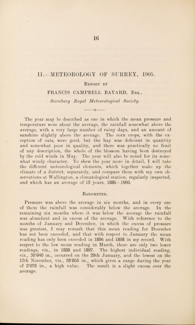 II.—METEOROLOGY OF SUKEEY, 1905. Repoet by FRANCIS CAMPBELL BAYARD, Esq., Secretary Eoyal Meteorological Society. -o- The year may be described as one in which the mean pressure and temperature were about the average, the rainfall somewhat above the average, with a very large number of rainy days, and an amount of sunshine slightly above the average. The corn crops, with the ex¬ ception of oats, were good, but the hay was deficient in quantity and somewhat poor in quality, and there was practically no fruit of any description, the whole of the blossom having been destroyed by the cold winds in May. The year will also be noted for its some¬ what windy character. To shew the year more in detail, I will take the different meteorological elements, which together make up the climate of a district, separately, and compare them with my own ob¬ servations at Wallington, a climatological station, regularly inspected, and which has an average of 15 years, 1886—1900. Barometer. Pressure was above the average in six months, and in every one of them the rainfall was considerably below the average. In the remaining six months where it was below the average the rainfall was abundant and in excess of the average. With reference to the months of January and December, in which the excess of pressure was greatest, I may remark that this mean reading for December has not been exceeded, and that with respect to January the mean reading has only been exceeded in 1896 and 1898 in my record. With respect to the low mean reading in March, there arc only two lower readings, viz., in 1888 and 1897. The highest individual reading, viz., 30*940 in., occurred on the 29th January, and the lowest on the 13th November, viz., 28'865 in., which gives a range during the year of 2*075 in., a high value. The result is a slight excess over the average.
