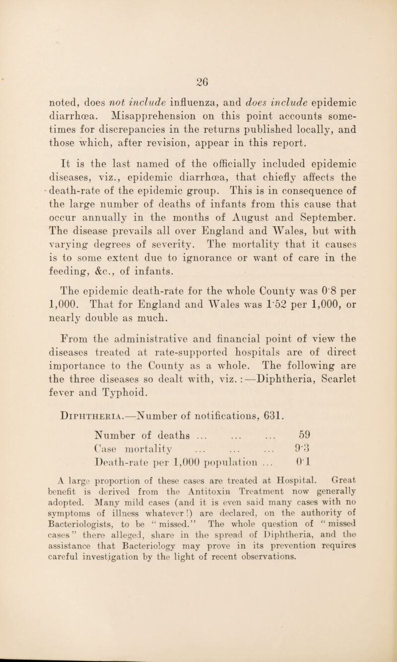 noted, does not include influenza, and does include epidemic diarrhoea. Misapprehension on this point accounts some¬ times for discrepancies in the returns published locally, and those which, after revision, appear in this report. It is the last named of the officially included epidemic diseases, viz., epidemic diarrhoea, that chiefly affects the 'death-rate of the epidemic group. This is in consequence of the large number of deaths of infants from this cause that occur annually in the months of August and September. The disease prevails all over England and Wales, but with varying degrees of severity. The mortality that it causes is to some extent due to ignorance or want of care in the feeding, &c., of infants. The epidemic death-rate for the whole County was O'8 per 1,000. That for England and Wales was 1*52 per 1,000, or nearly double as much. From the administrative and financial point of view the diseases treated at rate-supported hospitals are of direct importance to the County as a whole. The following are the three diseases so dealt with, viz. :—Diphtheria, Scarlet fever and Typhoid. Diphtheria.—Number of notifications, 631. Number of deaths ... ... ... 59 Case mortality ... ... ... 9‘3 Death-rate per 1,000 population ... 01 A large proportion of these cases are treated at Hospital. Great benefit is derived from the Antitoxin Treatment now generally adopted. Many mild cases (and it is even said many cases with no symptoms of illness whatever!) are declared, on the authority of Bacteriologists, to be “ missed.” The whole question of “ missed cases” there alleged, share in the spread of Diphtheria, and the assistance that Bacteriology may prove in its prevention requires careful investigation by the light of recent observations.