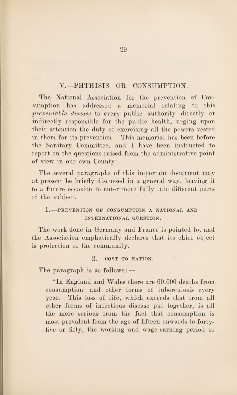 V.—PHTHISIS OE CONSUMPTION. The National Association for the prevention of Con¬ sumption has addressed a memorial relating to this preventable disease to every public authority directly or indirectly responsible for the public health, urging upon their attention the duty of exercising all the powers vested in them for its prevention. This memorial has been before the Sanitary Committee, and I have been instructed to report on the questions raised from the administrative point of view in our own County. The several paragraphs of this important document may at present be briefly discussed in a general way, leaving it to a future occasion to enter more fully into different parts of the subject. 1.—PREVENTION OF CONSUMPTION A NATIONAL AND INTERNATIONAL QUESTION. The work done in Germany and France is pointed to, and the Association emphatically declares that its chief object is protection of the community. 2.-COST TO NATION. The paragraph is as follows : — “In England and Wales there are 60,000 deaths from consumption and other forms of tuberculosis every year. This loss of life, which exceeds that from all other forms of infectious disease put together, is all the more serious from the fact that consumption is most prevalent from the age of fifteen onwards to forty- five or fifty, the working and wage-earning period of