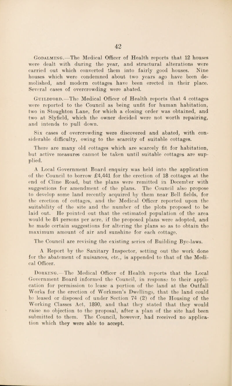 Godalming.—The Medical Officer of Health reports that 12 houses were dealt with during the year, and structural alterations were carried out which converted them into fairly good houses. Nine houses which were condemned about two years ago have been de¬ molished, and modern cottages have been erected in their place. Several cases of overcrowding were abated. Guildford.—The Medical Officer of Health reports that 4 cottages were reported to the Council as being unfit for human habitation, two in Stoughton Lane, for which a closing order was obtained, and two at Slyfield, which the owner decided were not worth repairing, and intends to pull down. Six cases of overcrowding were discovered and abated; with con¬ siderable difficulty, owing to the scarcity of suitable cottages. There are many old cottages which are scarcely fit for habitation, but active measures cannot be taken until suitable cottages are sup¬ plied. A Local Government Board enquiry was held into the application of the Council to borrow £4,441 for the erection of 18 cottages at the end of Cline Road, but the plans were remitted in December with suggestions for amendment of the plans. The Council also propose to develop some land recently acquired by them near Bell fields, for the erection of cottages, and the Medical Officer reported upon the suitability of the site and the number of the plots proposed to be laid out. He pointed out that the estimated population of the area would be 84 persons per acre, if the proposed plans were adopted, and he made certain suggestions for altering the plans so as to obtain the maximum amount of air and sunshine for each cottage. The Council are revising the existing series of Building Bye-laws. A Report by the Sanitary Inspector, setting out the work done for the abatement of nuisances, etc., is appended to that of the Medi¬ cal Officer. Dorking.^ The Medical Officer of Health reports that the Local Government Board informed the Council, in response to their appli¬ cation for permission to lease a portion of the land at the Outfall Works for the erection of Workmen’s Dwellings, that the land could be leased or disposed of under Section 74 (2) of the Housing of the Working Classes Act, 1890, and that they stated that they would raise no objection to the proposal, after a plan of the site had been submitted to them. The Council, however, had received no applica¬ tion which they were able to accept.